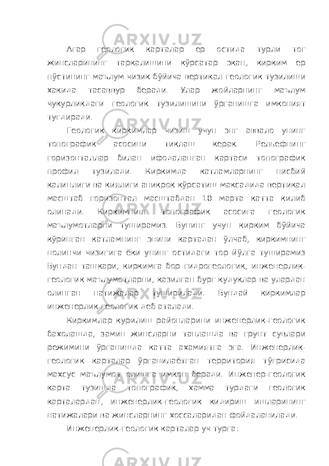 Агар геологик карталар ер остида турли тог жинсларининг таркалишини кўрсатар экан, кирким ер пўстининг маълум чизик бўйича вертикал геологик тузилиши хакида тасаввур беради. Улар жойларнинг маълум чукурликдаги геологик тузилишини ўрганишга имконият тугдиради. Геологик киркимлар чизиш учун энг аввало унинг топографик асосини тиклаш керак. Рельефнинг горизонталлар билан ифодаланган картаси топографик профил тузилади. Киркимда катламларнинг нисбий калинлиги ва киялиги аникрок кўрсатиш максадида вертикал масштаб горизонтал масштабдан 10 марта катта килиб олинади. Киркимнинг топографик асосига геологик маълумотларни туширамиз. Бунинг учун кирким бўйича кўринган катламнинг энини картадан ўлчаб, киркимнинг нолинчи чизигига ёки унинг остидаги тор йўлга туширамиз Бундан ташкари, киркимга бор гидрогеологик, инженерлик- геологик маълумотларни, казилган бург кудуклар ва улардан олинган натижалар туширилади. Бундай киркимлар инженерлик-геологик деб аталади. Киркимлар курилиш районларини инженерлик-геологик бахолашда, замин жинсларни танлашда ва грунт сувлари режимини ўрганишда катта ахамиятга эга. Инженерлик- геологик карталар ўрганилаётган территория тўгрисида махсус маълумот олишга имкон беради. Инженер-геологик карта тузишда топографик, хамма турдаги геологик карталардан, инженерлик-геологик кидириш ишларининг натижалари ва жинсларнинг хоссаларидан фойдаланилади. Инженерлик-геологик карталар уч турга: 