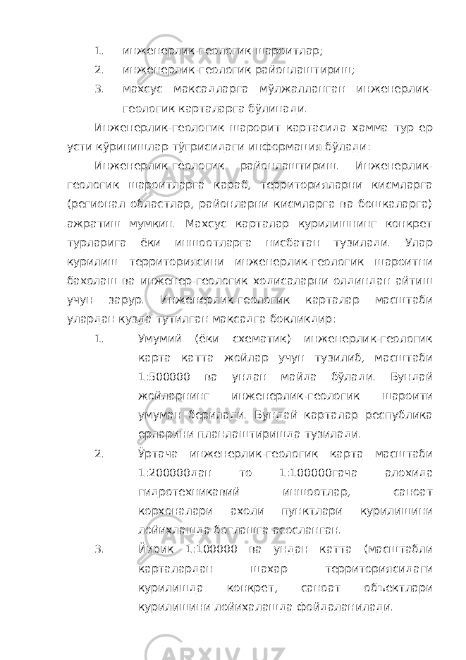 1. инженерлик-геологик шароитлар; 2. инженерлик-геологик районлаштириш; 3. махсус максадларга мўлжалланган инженерлик- геологик карталарга бўлинади. Инженерлик-геологик шарорит картасида хамма тур ер усти кўринишлар тўгрисидаги информация бўлади: Инженерлик-геологик районлаштириш. Инженерлик- геологик шароитларга караб, территорияларни кисмларга (регионал областлар, районларни кисмларга ва бошкаларга) ажратиш мумкин. Махсус карталар курилишнинг конкрет турларига ёки иншоотларга нисбатан тузилади. Улар курилиш территориясини инженерлик-геологик шароитни бахолаш ва инженер-геологик ходисаларни олдиндан айтиш учун зарур. Инженерлик-геологик карталар масштаби улардан кузда тутилган максадга бокликдир: 1. Умумий (ёки схематик) инженерлик-геологик карта катта жойлар учун тузилиб, масштаби 1:500000 ва ундан майда бўлади. Бундай жойларнинг инженерлик-геологик шароити умуман берилади. Бундай карталар республика ерларини планлаштиришда тузилади. 2. Ўртача инженерлик-геологик карта масштаби 1:200000дан то 1:100000гача алохида гидротехникавий иншоотлар, саноат корхоналари ахоли пунктлари курилишини лойихлашда боглашга асосланган. 3. Йирик 1:100000 ва ундан катта (масштабли карталардан шахар территориясидаги курилишда конкрет, саноат объектлари курилишини лойихалашда фойдаланилади. 