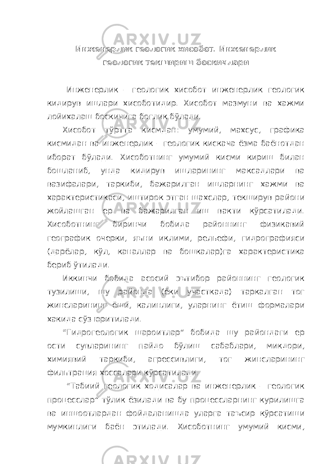 Инженерлик геологик хисобот. Инженерлик геологик текшириш боскичлари Инженерлик – геологик хисобот инженерлик геологик кидирув ишлари хисоботидир. Хисобот мазмуни ва хажми лойихалаш боскичига боглик бўлади. Хисобот тўртта кисмдан: умумий, махсус, графика кисмидан ва инженерлик – геологик кискача ёзма баёнотдан иборат бўлади. Хисоботнинг умумий кисми кириш билан бошланиб, унда кидирув ишларининг максадлари ва вазифалари, таркиби, бажарилган ишларнинг хажми ва характеристикаси, иштирок этган шахслар, текширув райони жойлашган ер ва бажарилган иш вакти кўрсатилади. Хисоботнинг биринчи бобида районнинг физикавий географик очерки, яъни иклими, рельефи, гидрографияси (дарёлар, кўл, каналлар ва бошкалар)га характеристика бериб ўтилади. Иккинчи бобида асосий эътибор районнинг геологик тузилиши, шу районда (ёки участкада) таркалган тог жинсларининг ёши, калинлиги, уларнинг ётиш формалари хакида сўз юритилади. “Гидрогеологик шароитлар” бобида шу райондаги ер ости сувларининг пайдо бўлиш сабаблари, микдори, химиявий таркиби, агрессивлиги, тог жинсларининг фильтрация хоссалари кўрсатилади. “Табиий геологик ходисалар ва инженерлик – геологик процесслар” тўлик ёзилади ва бу процессларнинг курилишга ва иншоотлардан фойдаланишда уларга таъсир кўрсатиши мумкинлиги баён этилади. Хисоботнинг умумий кисми, 