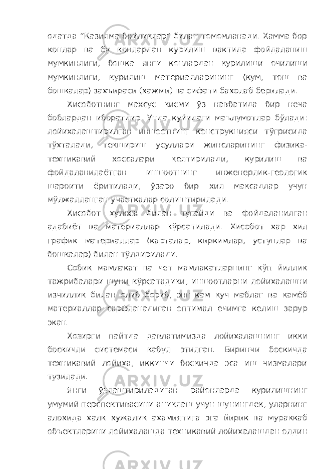 одатда “Казилма бойликлар” билан томомланади. Хамма бор конлар ва бу конлардан курилиш вактида фойдаланиш мумкинлиги, бошка янги конлардан курилиши очилиши мумкинлиги, курилиш материалларининг (кум, тош ва бошкалар) захъираси (хажми) ва сифати бахолаб берилади. Хисоботнинг махсус кисми ўз навбатида бир неча боблардан иборатдир. Унда куйидаги маълумотлар бўлади: лойихалаштирилган иншоотнинг конструкцияси тўгрисида тўхталади, текшириш усуллари жинсларининг физика- техникавий хоссалари келтирилади, курилиш ва фойдаланилаётган иншоотнинг инженерлик-геологик шароити ёритилади, ўзаро бир хил максадлар учун мўлжалланган участкалар солиштирилади. Хисобот хулоса билан тугайди ва фойдаланилган адабиёт ва материаллар кўрсатилади. Хисобот хар хил график материаллар (карталар, киркимлар, устунлар ва бошкалар) билан тўлдирилади. Собик мамлакат ва чет мамлакатларнинг кўп йиллик тажрибалари шуни кўрсатадики, иншоотларни лойихалашни изчиллик билан олиб бориб, энг кам куч маблаг ва камёб материаллар сарфланадиган оптимал ечимга келиш зарур экан. Хозирги пайтда давлатимизда лойихалашнинг икки боскичли системаси кабул этилган. Биринчи боскичда техникавий лойиха, иккинчи боскичда эса иш чизмалари тузилади. Янги ўзлаштириладиган районларда курилишнинг умумий перспективасини аниклаш учун шунингдек, уларнинг алохида халк хужалик ахамиятига эга йирик ва мураккаб объектларини лойихалашда техникавий лойихалашдан олдин 