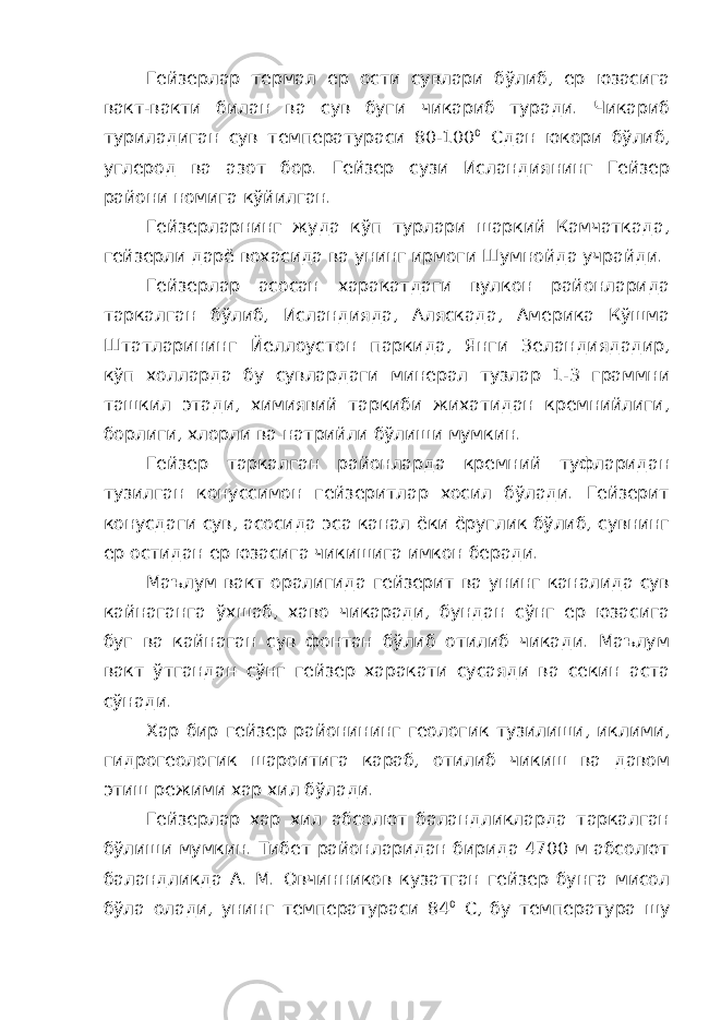 Гейзерлар термал ер ости сувлари бўлиб, ер юзасига вакт-вакти билан ва сув буги чикариб туради. Чикариб туриладиган сув температураси 80-100 0 Сдан юкори бўлиб, углерод ва азот бор. Гейзер сузи Исландиянинг Гейзер райони номига кўйилган. Гейзерларнинг жуда кўп турлари шаркий Камчаткада, гейзерли дарё вохасида ва унинг ирмоги Шумнойда учрайди. Гейзерлар асосан харакатдаги вулкон районларида таркалган бўлиб, Исландияда, Аляскада, Америка Кўшма Штатларининг Йеллоустон паркида, Янги Зеландиядадир, кўп холларда бу сувлардаги минерал тузлар 1-3 граммни ташкил этади, химиявий таркиби жихатидан кремнийлиги, борлиги, хлорли ва натрийли бўлиши мумкин. Гейзер таркалган районларда кремний туфларидан тузилган конуссимон гейзеритлар хосил бўлади. Гейзерит конусдаги сув, асосида эса канал ёки ёруглик бўлиб, сувнинг ер остидан ер юзасига чикишига имкон беради. Маълум вакт оралигида гейзерит ва унинг каналида сув кайнаганга ўхшаб, хаво чикаради, бундан сўнг ер юзасига буг ва кайнаган сув фонтан бўлиб отилиб чикади. Маълум вакт ўтгандан сўнг гейзер харакати сусаяди ва секин аста сўнади. Хар бир гейзер районининг геологик тузилиши, иклими, гидрогеологик шароитига караб, отилиб чикиш ва давом этиш режими хар хил бўлади. Гейзерлар хар хил абсолют баландликларда таркалган бўлиши мумкин. Тибет районларидан бирида 4700 м абсолют баландликда А. М. Овчинников кузатган гейзер бунга мисол бўла олади, унинг температураси 84 0 С, бу температура шу 