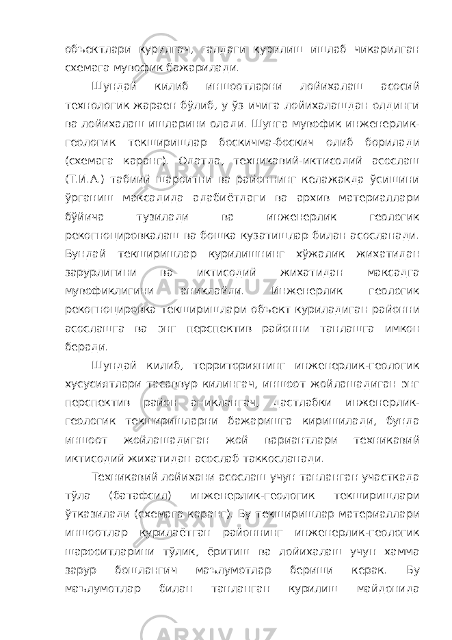 объектлари курилгач, галдаги курилиш ишлаб чикарилган схемага мувофик бажарилади. Шундай килиб иншоотларни лойихалаш асосий технологик жараен бўлиб, у ўз ичига лойихалашдан олдинги ва лойихалаш ишларини олади. Шунга мувофик инженерлик- геологик текширишлар боскичма-боскич олиб борилади (схемага каранг). Одатда, техникавий-иктисодий асослаш (Т.И.А.) табиий шароитни ва районнинг келажакда ўсишини ўрганиш максадида адабиётдаги ва архив материаллари бўйича тузилади ва инженерлик геологик рекогноцировкалаш ва бошка кузатишлар билан асосланади. Бундай текширишлар курилишнинг хўжалик жихатидан зарурлигини ва иктисодий жихатидан максадга мувофиклигини аниклайди. Инженерлик геологик рекогноцировка текширишлари объект куриладиган районни асослашга ва энг перспектив районни танлашга имкон беради. Шундай килиб, территориянинг инженерлик-геологик хусусиятлари тасаввур килингач, иншоот жойлашадиган энг перспектив район аниклангач, дастлабки инженерлик- геологик текширишларни бажаришга киришилади, бунда иншоот жойлашадиган жой вариантлари техникавий иктисодий жихатидан асослаб таккосланади. Техникавий лойихани асослаш учун танланган участкада тўла (батафсил) инженерлик-геологик текширишлари ўтказилади (схемага каранг). Бу текширишлар материаллари иншоотлар курилаётган районнинг инженерлик-геологик шарооитларини тўлик, ёритиш ва лойихалаш учун хамма зарур бошлангич маълумотлар бериши керак. Бу маълумотлар билан танланган курилиш майдонида 