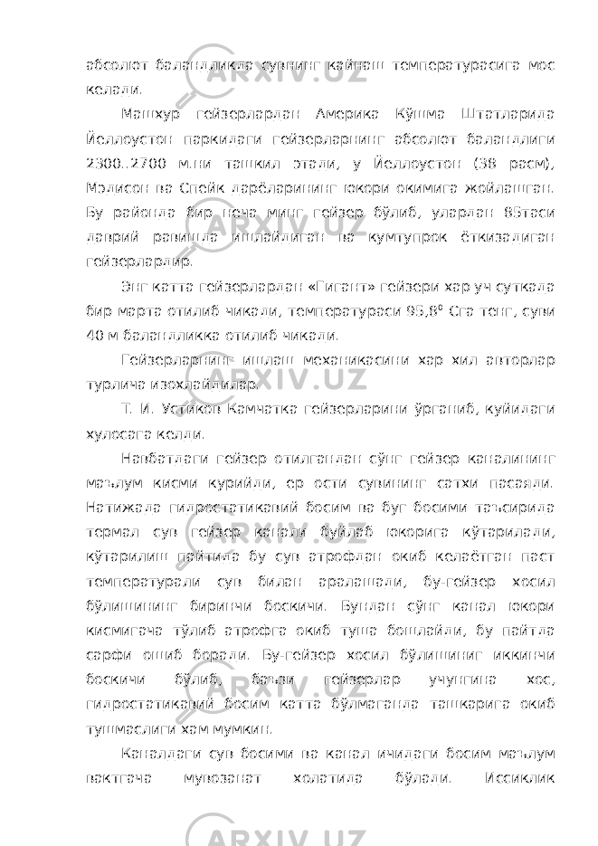 абсолют баландликда сувнинг кайнаш температурасига мос келади. Машхур гейзерлардан Америка Кўшма Штатларида Йеллоустон паркидаги гейзерларнинг абсолют баландлиги 2300..2700 м.ни ташкил этади, у Йеллоустон (38 расм), Мэдисон ва Спейк дарёларининг юкори окимига жойлашган. Бу районда бир неча минг гейзер бўлиб, улардан 85таси даврий равишда ишлайдиган ва кумтупрок ёткизадиган гейзерлардир. Энг катта гейзерлардан «Гигант» гейзери хар уч суткада бир марта отилиб чикади, температураси 95,8 0 C га тенг, суви 40 м баландликка отилиб чикади. Гейзерларнинг ишлаш механикасини хар хил авторлар турлича изохлайдилар. Т. И. Устиков Камчатка гейзерларини ўрганиб, куйидаги хулосага келди. Навбатдаги гейзер отилгандан сўнг гейзер каналининг маълум кисми курийди, ер ости сувининг сатхи пасаяди. Натижада гидростатикавий босим ва буг босими таъсирида термал сув гейзер канали буйлаб юкорига кўтарилади, кўтарилиш пайтида бу сув атрофдан окиб келаётган паст температурали сув билан аралашади, бу-гейзер хосил бўлишининг биринчи боскичи. Бундан сўнг канал юкори кисмигача тўлиб атрофга окиб туша бошлайди, бу пайтда сарфи ошиб боради. Бу-гейзер хосил бўлишиниг иккинчи боскичи бўлиб, баъзи гейзерлар учунгина хос, гидростатикавий босим катта бўлмаганда ташкарига окиб тушмаслиги хам мумкин. Каналдаги сув босими ва канал ичидаги босим маълум вактгача мувозанат холатида бўлади. Иссиклик 