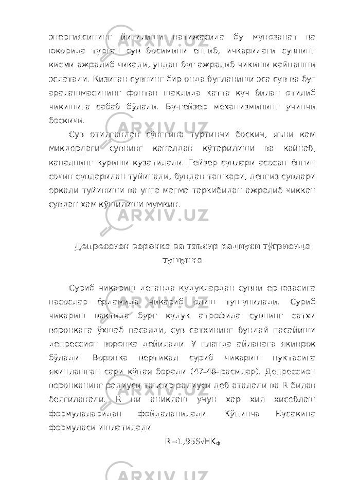 энергиясининг йигилиши натижасида бу мунозанат ва юкорида турган сув босимини енгиб, ичкаридаги сувнинг кисми ажралиб чикади, ундан буг ажралиб чикиши кайнашни эслатади. Кизиган сувнинг бир онда бугланиши эса сув ва буг аралашмасининг фонтан шаклида катта куч билан отилиб чикишига сабаб бўлади. Бу-гейзер механизмининг учинчи боскичи. Сув отилгандан сўнггина туртинчи боскич, яъни кам микдордаги сувнинг каналдан кўтарилиши ва кайнаб, каналнинг куриши кузатилади. Гейзер сувлари асосан ёнгин сочин сувларидан туйинади, бундан ташкари, денгиз сувлари оркали туйиниши ва унга магма таркибидан ажралиб чиккан сувдан хам кўшилиши мумкин. Депрессион воронка ва таъсир радиуси тўгрисида тушунча Суриб чикариш деганда кудуклардан сувни ер юзасига насослар ёрдамида чикариб олиш тушунилади. Суриб чикариш вактида бург кудук атрофида сувнинг сатхи воронкага ўхшаб пасаяди, сув сатхининг бундай пасайиши депрессион воронка дейилади. У планда айланага якинрок бўлади. Воронка вертикал суриб чикариш нуктасига якинлашган сари кўпая боради (47-48 расмлар). Депрессион воронканинг радиуси таъсир радиуси деб аталади ва R билан белгиланади. R ни аниклаш учун хар хил хисоблаш формулаларидан фойдаланилади. Кўпинча Кусакина формуласи ишлатилади. R =1,95 S Ö HK ф 