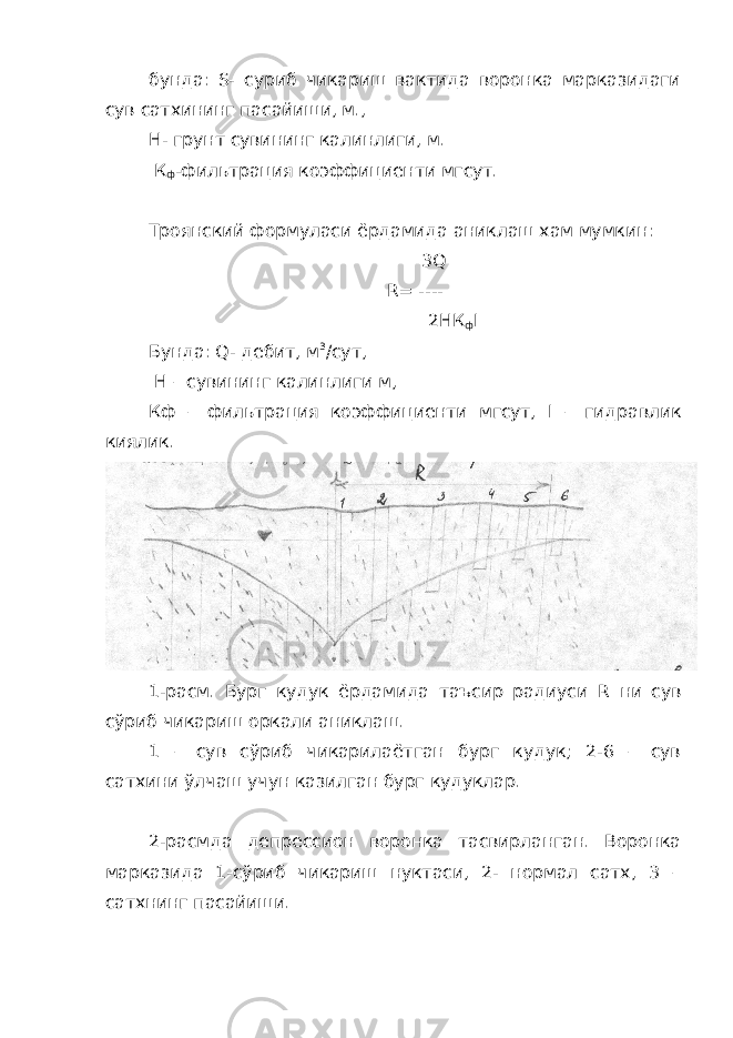 бунда: S - суриб чикариш вактида воронка марказидаги сув сатхининг пасайиши, м., H - грунт сувининг калинлиги, м. К ф -фильтрация коэффициенти мгсут. Троянский формуласи ёрдамида аниклаш хам мумкин: 3 Q R = ---- 2 H К ф I Бунда: Q - дебит, м 3 /сут, Н – сувининг калинлиги м, Кф – фильтрация коэффициенти мгсут, I – гидравлик киялик. 1-расм. Бург кудук ёрдамида таъсир радиуси R ни сув сўриб чикариш оркали аниклаш. 1 – сув сўриб чикарилаётган бург кудук; 2-6 – сув сатхини ўлчаш учун казилган бург кудуклар. 2-расмда депрессион воронка тасвирланган. Воронка марказида 1-сўриб чикариш нуктаси, 2- нормал сатх, 3 – сатхнинг пасайиши. 