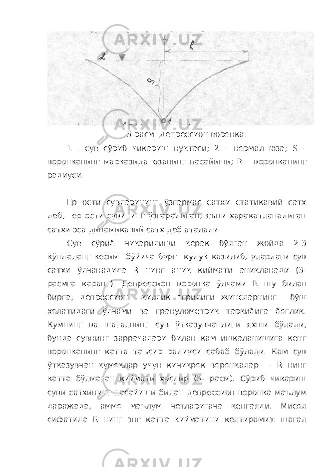 3-расм. Депрессион воронка: 1 - сув сўриб чикариш нуктаси; 2 – нормал юза; S – воронканинг марказида юзанинг пасайиши; R – воронканинг радиуси. Ер ости сувларининг ўзгармас сатхи статикавий сатх деб, ер ости сувининг ўзгарадиган, яъни харакатланадиган сатхи эса динамикавий сатх деб аталади. Сув сўриб чикарилиши керак бўлган жойда 2-3 кўндаланг кесим бўйича бург кудук казилиб, улардаги сув сатхи ўлчанадида R нинг аник киймати аникланади (3- расмга каранг). Депрессион воронка ўлчами R шу билан бирга, депрессион киялик эгрилиги жинсларнинг бўш холатидаги ўлчами ва гранулометрик таркибига боглик. Кумнинг ва шагалнинг сув ўтказувчанлиги яхши бўлади, бунда сувнинг заррачалари билан кам ишкаланишига кенг воронканинг катта таъсир радиуси сабаб бўлади. Кам сув ўтказувчан кумоклар учун кичикрок воронкалар - R нинг катта бўлмаган киймати хосдир (3- расм). Сўриб чикариш суви сатхининг пасайиши билан депрессион воронка маълум даражада, аммо маълум четларигача кенгаяди. Мисол сифатида R нинг энг катта кийматини келтирамиз: шагал 