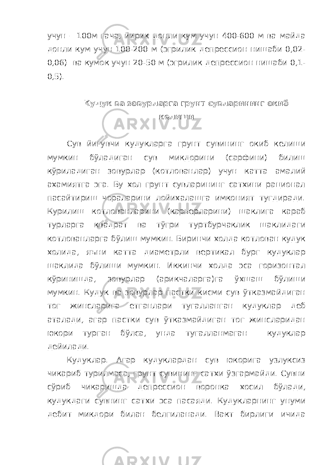 учун – 100м гача, йирик донли кум учун 400-600 м ва майда донли кум учун 100-200 м (эгрилик депрессион нишаби 0,02- 0,06) ва кумок учун 20-50 м (эгрилик депрессион нишаби 0,1- 0,5). Кудук ва зовурларга грунт сувларининг окиб келиши Сув йигувчи кудукларга грунт сувининг окиб келиши мумкин бўладиган сув микдорини (сарфини) билиш кўриладиган зовурлар (котлованлар) учун катта амалий ахамиятга эга. Бу хол грунт сувларининг сатхини рационал пасайтириш чораларини лойихалашга имконият тугдиради. Курилиш котлованларини (карьерларини) шаклига караб турларга квадрат ва тўгри туртбурчаклик шаклидаги котлованларга бўлиш мумкин. Биринчи холда котлован кудук холида, яъни катта диаметрли вертикал бург кудуклар шаклида бўлиши мумкин. Иккинчи холда эса горизонтал кўринишда, зовурлар (арикчаларга)га ўхшаш бўлиши мумкин. Кудук ва зовурлар пастки кисми сув ўтказмайдиган тог жинсларига етганлари тугалланган кудуклар деб аталади, агар пастки сув ўтказмайдиган тог жинсларидан юкори турган бўлса, унда тугалланмаган кудуклар дейилади. Кудуклар. Агар кудуклардан сув юкорига узлуксиз чикариб турилмаса, грунт сувининг сатхи ўзгармайди. Сувни сўриб чикаришда депрессион воронка хосил бўлади, кудукдаги сувнинг сатхи эса пасаяди. Кудукларнинг унуми дебит микдори билан белгиланади. Вакт бирлиги ичида 