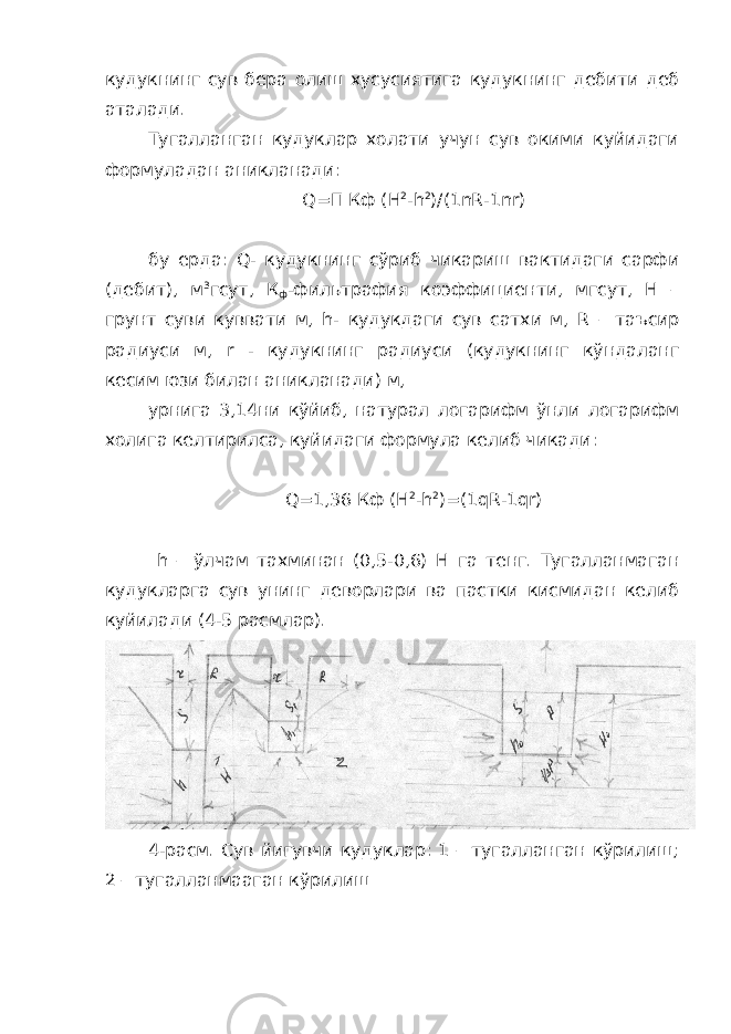 кудукнинг сув бера олиш хусусиятига кудукнинг дебити деб аталади. Тугалланган кудуклар холати учун сув окими куйидаги формуладан аникланади: Q =П Кф ( H 2 - h 2 )/(1 nR -1 nr ) бу ерда: Q - кудукнинг сўриб чикариш вактидаги сарфи (дебит), м 3 гсут, К ф -фильтрафия коэффициенти, мгсут, Н – грунт суви куввати м, h - кудукдаги сув сатхи м, R – таъсир радиуси м, r - кудукнинг радиуси (кудукнинг кўндаланг кесим юзи билан аникланади) м, урнига 3,14ни кўйиб, натурал логарифм ўнли логарифм холига келтирилса, куйидаги формула келиб чикади: Q =1,36 Кф ( H 2 - h 2 )=(1 qR -1 qr ) h – ўлчам тахминан (0,5-0,6) Н га тенг. Тугалланмаган кудукларга сув унинг деворлари ва пастки кисмидан келиб куйилади (4-5 расмлар). 4-расм. Сув йигувчи кудуклар: 1 – тугалланган кўрилиш; 2 – тугалланмааган кўрилиш 