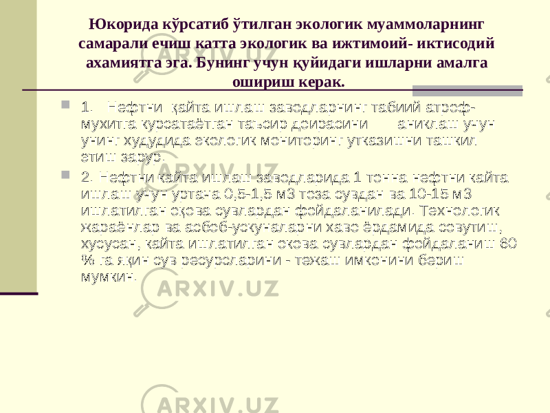 Юкорида к ў рсатиб ў тилган экологик муаммоларнинг самарали ечиш катта экологик ва ижтимоий- иктисодий ахамиятга эга. Бунинг учун қ уйидаги ишларни амалга ошириш керак.  1. Нефтни қ айта ишлаш заводларнинг табиий атроф- мухитга курсатаётган таъсир доирасини аниклаш учун унинг худудида экологик мониторинг утказишни ташкил этиш зарур.  2. Нефтни кайта ишлаш заводларида 1 тонна нефтни кайта ишлаш учун уртача 0,5-1,5 м3 тоза сувдан ва 10-15 м3 ишлатилган о қ ова сувлардан фойдаланилади. Технологик жараёнлар ва асбоб-ускуналарни хаво ёрдамида совутиш, хусусан, кайта ишлатилган окова сувлардан фойдаланиш 60 % га я қ ин сув ресурсларини - тежаш имконини бериш мумкин. 