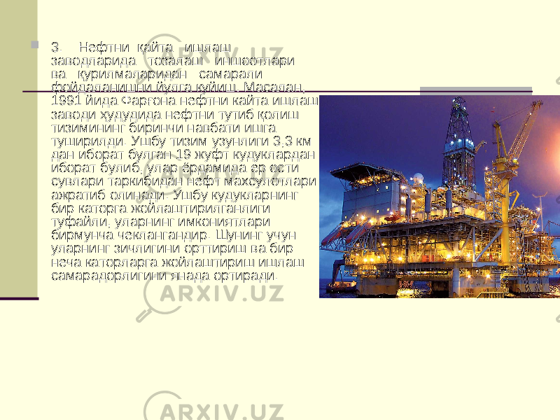  3. Нефтни қ айта ишлаш заводларида тозалаш иншоотлари ва қ урилмаларидан самарали фойдаланишни йулга куйиш. Масалан, 1991 йида Фар ғ она нефтни кайта ишлаш заводи ҳ удудида нефтни тутиб қ олиш тизимининг биринчи навбати ишга туширилди. Ушбу тизим узунлиги 3,3 км дан иборат булган 19 жуфт кудуклардан иборат булиб, улар ёрдамида ер ости сувлари таркибидан нефт махсулотлари ажратиб олинади. Ушбу кудукларнинг бир каторга жойлаштирилганлиги туфайли, уларнинг имкониятлари бирмунча чеклангандир. Шунинг учун уларнинг зичлигини орттириш ва бир неча каторларга жойлаштириш ишлаш самарадорлигини янада ортиради. 