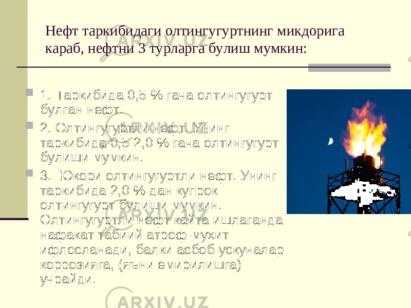 Нефт таркибидаги олтингугуртнинг микдорига караб, нефтни 3 турларга булиш мумкин:  1. Таркибида 0,5 % гача олтингугурт булган нефт.  2. Олтингугуртли нефт. Унинг таркибида 0,5-2,0 % гача олтингугурт булиши мумкин.  3. Юкори олтингугуртли нефт. Унинг таркибида 2,0 % дан купрок олтингугурт булиши мумкин. Олтингугуртли нефт кайта ишлаганда нафакат табиий атроф-мухит ифлосланади, балки асбоб-ускуналар коррозияга, (яъни емирилишга) учрайди. 