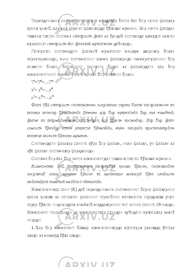 Термодинамик системага кирувчи моддалар битта ёки бир нечта фазалар ҳосил қилиб, ҳар хил агрегат ҳолатларда бўлиши мумкин. Бир нечта фазадан ташкил топган система гетероген фаза ва бундай системада вужудга келган мувозанат гетероген ёки фазавий мувозанат дейилади. Гетероген системадаги фазавий мувозанат маълум шартлар билан характерланади, яъни системанинг ҳамма фазаларида температуранинг бир хиллиги билан, босимнинг тенглиги билан ва фазалардаги ҳар бир компонентнинг кимёвий потенциали бир хиллиги билан. T I =T II =…T Ф p I = p II =…p Ф  I =  II =…  Ф Фаза (Ф)-гетероген системанинг ажратиш сирти билан чегараланган ва ташқи таъсир бўлмаганда ўзининг ҳар бир нуқтасида бир хил кимёвий, физик ва термодинамик хоссаларга эга бўлган қисмидир. Ҳар бир фаза гомоген бўлади, лекин узлуксиз бўлмайди, яъни алоҳида кристаллардан ташкил топган бўлиши мумкин. Системадаги фазалар сонига кўра бир фазали, икки фазали, уч фазали ва кўп фазали системалар фарқланади. Система бир ёки бир нечта компонентдан ташкил топган бўлиши мумкин. Компонент деб, системанинг таркибий қисми бўлган, системадан ажратиб олиш мумкин бўлган ва мустақил мавжуд бўла оладиган индивидуал кимёвий моддага айтилади. Компонентлар сони (К) деб термодинамик системанинг барча фазаларини ҳосил қилиш ва исталган фазанинг таркибини математик ифодалаш учун зарур бўлган индивидуал кимёвий моддаларнинг энг кичик сонига айтилади. Компонент таърифидан ва компонентлар сонидан қуйидаги хулосалар келиб чиқади: 1. Ҳар бир компонент бошқа компонентларда мустақил равишда ўзгара олади ва мавжуд бўла олади. 