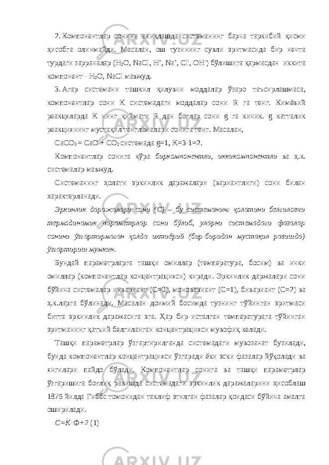 2. Компонентлар сонини аниқлашда системанинг барча таркибий қисми ҳисобга олинмайди. Масалан, ош тузининг сувли эритмасида бир нечта турдаги заррачалар (H 2 O, NaCl, H + , Na + , Cl - , OH - ) бўлишига қармасдан иккита компонент - H 2 O, NaCl мавжуд. 3. Агар системани ташкил қилувчи моддалар ўзаро таъсирлашмаса, компонентлар сони K системадаги моддалар сони R га тенг. Кимёвий реакцяларда K нинг қиймати R дан боғлар сони g га кичик. g катталик реакциянинг мустақил тенгламалари сонига тенг. Масалан, CaCO 3 = CaO + CO 2 системада g=1, K=3-1=2. Компонентлар сонига кўра биркомпонентли, иккикомпонентли ва ҳ.к. системалар мавжуд. Системанинг ҳолати эркинлик даражалари (вариантлиги) сони билан характерланади. Эркинлик даражалари сони (C) – бу системанинг ҳолатини белгиловчи термодинамик параметрлар сони бўлиб, уларни системадаги фазалар сонини ўзгартирмаган ҳолда ихтиёрий (бир-биридан мустақил равишда) ўзгартириш мумкин. Бундай параметрларга ташқи омиллар (температура, босим) ва ички омиллар (компонентлар концентрацияси) киради. Эркинлик даржалари сони бўйича системалар инвариант ( C =0) , моновариант ( C =1) , бивариант ( C =2) ва ҳ.к.ларга бўлинади. Масалан доимий босимда тузнинг тўйинган эритмаси битта эркинлик даражасига эга. Ҳар бир исталган температурага тўйинган эритманинг қатъий белгиланган концентрацияси мувофиқ келади. Ташқи параметрлар ўзгартирилганда системадаги мувозанат бузилади, бунда компонентлар концентрацияси ўзгаради ёки эски фазалар йўқолади ва янгилари пайдо бўлади. Компонентлар сонига ва ташқи параметрлар ўзгаришига боғлиқ равишда системадаги эркинлик даражаларини ҳисоблаш 1876 йилда Гиббс томонидан таклиф этилган фазалар қоидаси бўйича амалга оширилади. С=К-Ф+2 (1) 