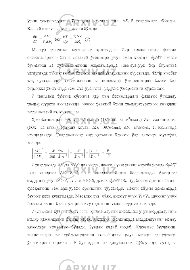 ўтиш температураси T t орқали ифодаланади.  S t 6 тенгламага қўйилса, Клапейрон тенгламаси ҳосил бўлади:t t t V T H dT dp    ёки t t t H V T dp dT    (7) Мазкур тенглама мувозанат ҳолатидаги бир компонентли фазали системаларнинг барча фазавий ўтишлари учун амал қилади. dp/dT нисбат буғланиш ва сублиматланиш жараёнларида температура бир бирликка ўзгарганда тўйинган буғ босими қандай ўзгаришини кўрсатади. dT/dp нисбат эса, суюқланиш, кристалланиш ва полиморф ўзгаришларда босим бир бирликка ўзгарганда температура неча градусга ўзгарганини кўрсатади. 7 тенглама бўйича кўпинча ҳар хил босимлардаги фазавий ўтишлар температураси аниқланади, чунки фазавий ўтиш температурасини аниқлаш катта амалий аҳамиятга эга. Ҳисоблашларда  H t ва  V t моляр (Ж/моль ва м 3 /моль) ёки солиштирма (Ж/кг ва м 3 /кг) бўлиши керак.  H t Ж/молда,  V t м 3 /моль, T t Келвинда ифодаланади. Тенгламанинг чап қисмини ўлчами ўнг қисмига мувофиқ келади.                            Ê Ïà ì Ê ì Í ì Ê Æ ì Ê ìîëü ìîëü Æ V T H t t t 3 3 3 7 тенгламада  H t ва  V t 0 дан катта, демак, суюқланиш жараёнларида dp/dT нинг ишораси  V t =V c -V қ нинг ишораси билан белгиланади. Аксарият моддалар учун V c >V қ , яъни  V t >0, демак dp/dT >0. Бу, босим ортиши билан суюқланиш температураси ортишини кўрсатади. Лекин айрим ҳолатларда бунинг акси кузатилади. Масалан сув, чўян, висмут учун V c <V қ , шунинг учун босим ортиши билан уларнинг суюқланиш температураси камаяди. 7 тенглама бўйича dp/dT нинг қийматларини ҳисоблаш учун моддаларнинг моляр ҳажмларини билиш керак. Аксарият ҳолатларда моддаларнинг моляр ҳажмлари номаълум бўлади. Бундан келиб чиқиб, Клаузиус буғланиш, конденсация ва сублиматланиш жараёнлари учун мазкур тенгламага ўзгартириш киритган. У буғ идеал газ қонунларига бўйсунади, суюқ ва 