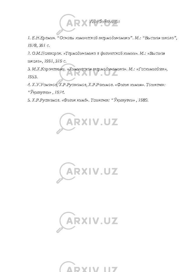 Адабиётлар: 1. Е.Н.Еремин. “Основ ы химической термодинамики”. М.: “В ы сшая школа”, 1978, 391 с. 2. О.М.Полторак. «Термодинамика в физической химии». М.: «Высшая школа», 191, 319 с. 3. М.Х.Карапетьяц. «Химическая термодинамика». М.: «Госхимиздат», 1953. 4. Х.У.Усманов, Х.Р.Рустамов, Х.Р.Рахимов. «Физик химия». Тошкент: “Ўқитувчи» , 1974. 5. Х.Р.Рустамов. «Физик кимё». Тошкент: “Ўқитувчи» , 1980. 