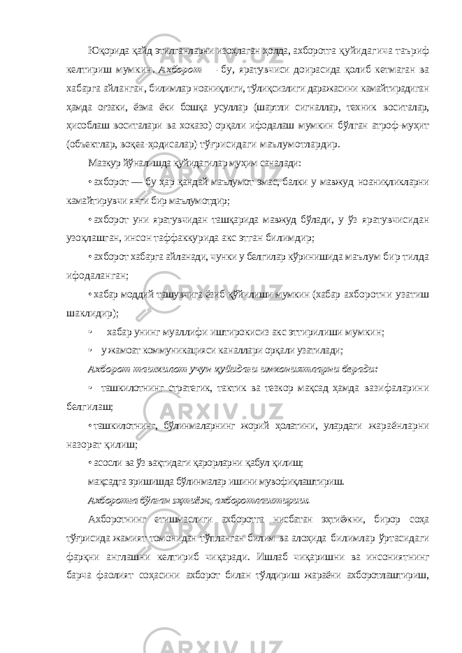 Юқорида қайд этилганларни изоҳлаган ҳолда, ахборотга қуйидагича таъриф келтириш мумкин. Ахборот — бу, яратувчиси доирасида қолиб кетмаган ва хабарга айланган, билимлар ноаниқлиги, тўлиқсизлиги даражасини камайтирадиган ҳамда оғзаки, ёзма ёки бошқа усуллар (шартли сигналлар, техник воситалар, ҳисоблаш воситалари ва хоказо) орқали ифодалаш мумкин бўлган атроф-муҳит (объектлар, воқеа-ҳодисалар) тўғрисидаги маълумотлардир. Мазкур йўналишда қуйидагилар муҳим саналади: • ахборот — бу ҳар қандай маълумот эмас, балки у мавжуд ноаниқликларни камайтирувчи янги бир маълумотдир; • ахборот уни яратувчидан ташқарида мавжуд бўлади, у ўз яратувчисидан узоқлашган, инсон таффаккурида акс этган билимдир; • ахборот хабарга айланади, чунки у белгилар кўринишида маълум бир тилда ифодаланган; • хабар моддий ташувчига ёзиб қўйилиши мумкин (хабар ахборотни узатиш шаклидир); • хабар унинг муаллифи иштирокисиз акс эттирилиши мумкин; • у жамоат коммуникацияси каналлари орқали узатилади; Ахборот ташкилот учун қуйидаги имкониятларни беради: • ташкилотнинг стратегик, тактик ва тезкор мақсад ҳамда вазифаларини белгилаш; • ташкилотнинг, бўлинмаларнинг жорий ҳолатини, улардаги жараёнларни назорат қилиш; • асосли ва ўз вақтидаги қарорларни қабул қилиш; мақсадга эришишда бўлинмалар ишини мувофиқлаштириш. Ахборотга бўлган эҳтиёж, ахборотлаштириш. Ахборотнинг етишмаслиги ахборотга нисбатан эҳтиёжни, бирор соҳа тўғрисида жамият томонидан тўпланган билим ва алоҳида билимлар ўртасидаги фарқни англашни келтириб чиқаради. Ишлаб чиқаришни ва инсониятнинг барча фаолият соҳасини ахборот билан тўлдириш жараёни ахборотлаштириш, 