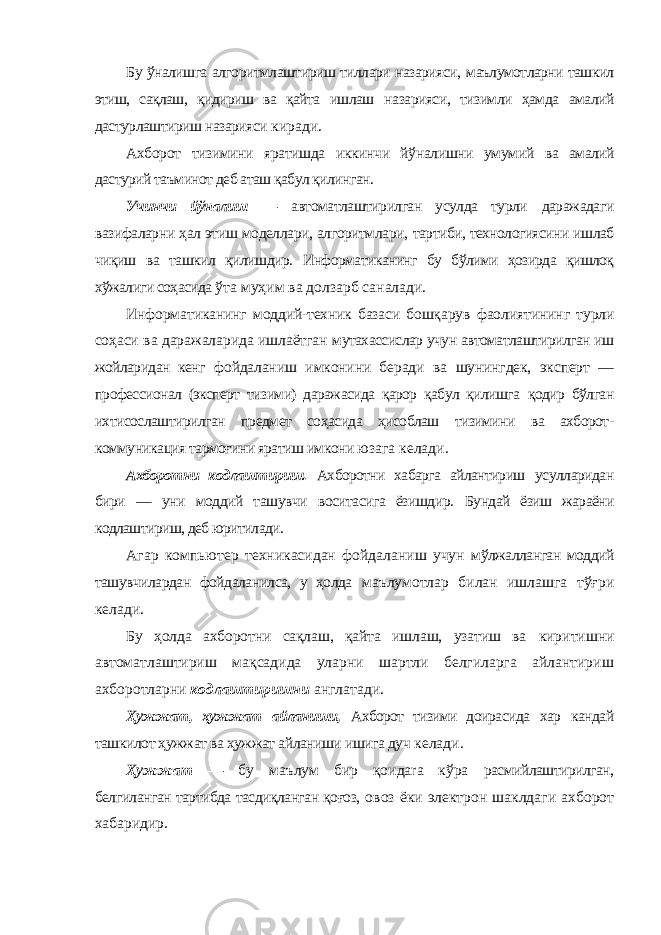 Бу ўналишга алгоритмлаштириш тиллари назарияси, маълумотларни ташкил этиш, сақлаш, қидириш ва қайта ишлаш назарияси, тизимли ҳамда амалий дастурлаштириш назарияси киради. Ахборот тизимини яратишда иккинчи йўналишни умумий ва амалий дастурий таъминот деб аташ қабул қилинган. Учинчи йўналиш — автоматлаштирилган усулда турли даражадаги вазифаларни ҳал этиш моделлари, алгоритмлари, тартиби, технологиясини ишлаб чиқиш ва ташкил қилишдир. Информатиканинг бу бўлими ҳозирда қишлоқ хўжалиги соҳасида ўта муҳим ва долзарб саналади. Информатиканинг моддий-техник базаси бошқарув фаолиятининг турли соҳаси ва даражаларида ишлаётган мутахассислар учун автоматлаштирилган иш жойларидан кенг фойдаланиш имконини беради ва шунингдек, эксперт — профессионал (эксперт тизими) даражасида қарор қабул қилишга қодир бўлган ихтисослаштирилган предмет соҳасида ҳисоблаш тизимини ва ахборот- коммуникация тармоғини яратиш имкони юзага келади. Ахборотни кодлаштириш. Ахборотни хабарга айлантириш усулларидан бири — уни моддий ташувчи воситасига ёзишдир. Бундай ёзиш жараёни кодлаштириш, деб юритилади. Агар компьютер техникасидан фойдаланиш учун мўлжалланган моддий ташувчилардан фойдаланилса, у ҳолда маълумотлар билан ишлашга тўғри келади. Бу ҳолда ахборотни сақлаш, қайта ишлаш, узатиш ва киритишни автоматлаштириш мақсадида уларни шартли белгиларга айлантириш ахборотларни кодлаштиришни англатади. Ҳужжат, ҳужжат айланиши, Ахборот тизими доирасида хар кандай ташкилот ҳужжат ва ҳужжат айланиши ишига дуч келади. Ҳужжат — бу маълум бир қоидаra кўра расмийлаштирилган, белгиланган тартибда тасдиқланган қоғоз, овоз ёки электрон шаклдаги ахборот хабаридир. 