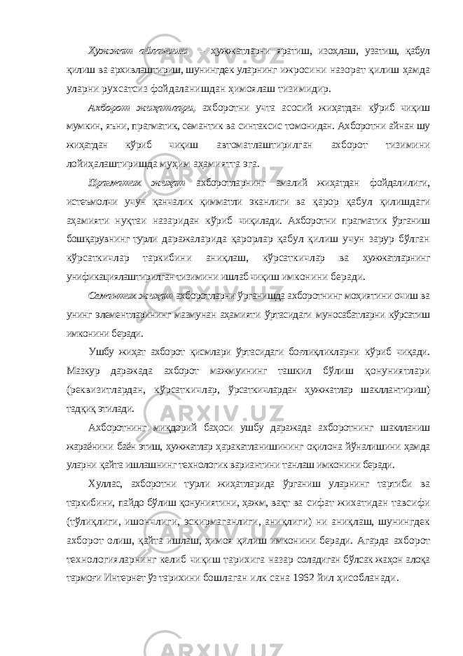 Ҳужжат айланиши — ҳужжатларни яратиш, изоҳлаш, узатиш, қабул қилиш ва архивлаштириш, шунингдек уларнинг ижросини назорат қилиш ҳамда уларни рухсатсиз фойдаланишдан ҳимоялаш тизимидир. Ахборот жиҳатлари, ахборотни учта асосий жиҳатдан кўриб чиқиш мумкин, яъни, прагматик, семантик ва синтаксис томонидан. Ахборотни айнан шу жиҳатдан кўриб чиқиш автоматлаштирилган ахборот тизимини лойиҳалаштиришда муҳим аҳамиятта эга. Прагматик жиҳат ахборотларнинг амалий жиҳатдан фойдалилиги, истеъмолчи учун қанчалик қимматли эканлиги ва қарор қабул қилишдаги аҳамияти нуқтаи назаридан кўриб чиқилади. Ахборотни прагматик ўрганиш бошқарувнинг турли даражаларида қарорлар қабул қилиш учун зарур бўлган кўрсаткичлар таркибини аниқлаш, кўрсаткичлар ва ҳужжатларнинг унификациялаштирилган тизимини ишлаб чиқиш имконини беради. Семантик жиҳат ахборотларни ўрганишда ахборотнинг моҳиятини очиш ва унинг элементларининг мазмунан аҳамияти ўртасидаги муносабатларни кўрсатиш имконини беради. Ушбу жиҳат ахборот қисмлари ўртасидаги боғлиқликларни кўриб чиқади. Мазкур даражада ахборот мажмуининг ташкил бўлиш қонуниятлари (реквизитлардан, кўрсаткичлар, ўрсаткичлардан ҳужжатлар шакллантириш) тадқиқ этилади. Ахборотнинг миқдорий баҳоси ушбу даражада ахборотнинг шаклланиш жараёнини баён этиш, ҳужжатлар ҳаракатланишининг оқилона йўналишини ҳамда уларни қайта ишлашнинг технологик вариантини танлаш имконини беради. Хуллас, ахборотни турли жиҳатларида ўрганиш уларнинг тартиби ва таркибини, пайдо бўлиш қонуниятини, ҳажм, вақт ва сифат жихатидан тавсифи (тўлиқлиги, ишончлиги, эскирмаганлиги, аниқлиги) ни аниқлаш, шунингдек ахборот олиш, қайта ишлаш, ҳимоя қилиш имконини беради. Агарда ахборот технологияларнинг келиб чиқиш тарихига назар соладиган бўлсак жаҳон алоқа тармоғи Интернет ўз тарихини бошлаган илк сана 1962 йил ҳисобланади. 