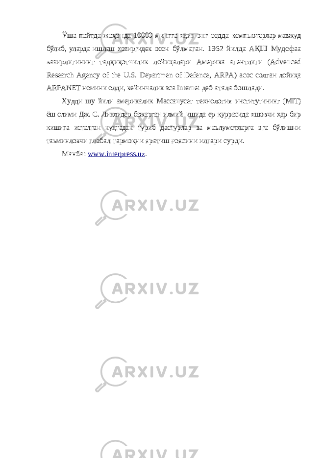 Ўша пайтда жаҳонда 10000 мингга яқин энг содда компьютерлар мавжуд бўлиб, уларда ишлаш ҳозиргидек осон бўлмаган. 1962 йилда АҚШ Мудофаа вазирлигининг тадқиқотчилик лойиҳалари Америка агентлиги ( Advenced Research Agency of the U . S . Departmen of Defence , ARPA ) асос солган лойиҳа ARPANET номини олди, кейинчалик эса Internet деб атала бошлади. Худди шу йили америкалик Массачусет технология институтининг ( MIT ) ёш олими Дж. С. Ликлидер бажарган илмий ишида ер куррасида яшовчи ҳар бир кишига исталган нуқтадан туриб дастурлар ва маълумотларга эга бўлишни таъминловчи глобал тармоқни яратиш ғоясини илгари сурди. Манба : www.interpress.uz . 