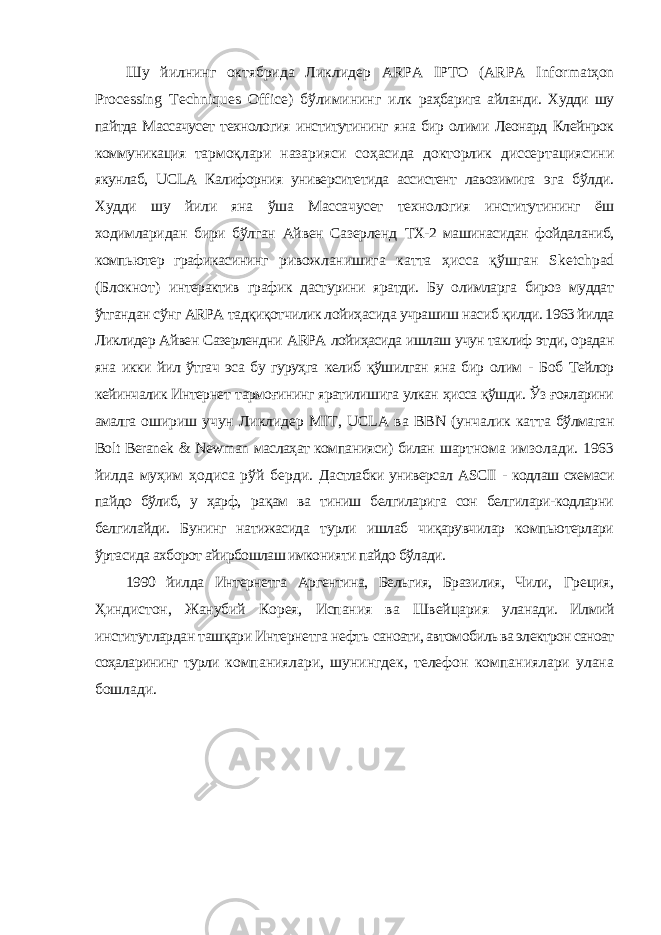 Шу йилнинг октябрида Ликлидер ARPA IPTO ( ARPA Informat ҳ on Processing Techniques Office ) бўлимининг илк раҳбарига айланди. Худди шу пайтда Массачусет технология институтининг яна бир олими Леонард Клейнрок коммуникация тармоқлари назарияси соҳасида докторлик диссертациясини якунлаб, UCLA Калифорния университетида ассистент лавозимига эга бўлди. Худди шу йили яна ўша Массачусет технология институтининг ёш ходимларидан бири бўлган Айвен Сазерленд ТХ-2 машинасидан фойдаланиб, компьютер графикасининг ривожланишига катта ҳисса қўшган Sketchpad (Блокнот) интерактив график дастурини яратди. Бу олимларга бироз муддат ўтгандан сўнг ARPA тадқиқотчилик лойиҳасида учрашиш насиб қилди. 1963 йилда Ликлидер Айвен Сазерлендни ARPA лойиҳасида ишлаш учун таклиф этди, орадан яна икки йил ўтгач эса бу гуруҳга келиб қўшилган яна бир олим - Боб Тейлор кейинчалик Интернет тармоғининг яратилишига улкан ҳисса қўшди. Ўз ғояларини амалга ошириш учун Ликлидер MIT , UCLA ва BBN (унчалик катта бўлмаган Bolt Beranek & Newman маслаҳат компанияси) билан шартнома имзолади. 1963 йилда муҳим ҳодиса рўй берди. Дастлабки универсал ASCII - кодлаш схемаси пайдо бўлиб, у ҳарф, рақам ва тиниш белгиларига сон белгилари-кодларни белгилайди. Бунинг натижасида турли ишлаб чиқарувчилар компьютерлари ўртасида ахборот айирбошлаш имконияти пайдо бўлади. 1990 йилда Интернетга Аргентина, Бельгия, Бразилия, Чили, Греция, Ҳиндистон, Жанубий Корея, Испания ва Швейцария уланади. Илмий институтлардан ташқари Интернетга нефть саноати, автомобиль ва электрон саноат соҳаларининг турли компаниялари, шунингдек, телефон компаниялари улана бошлади. 