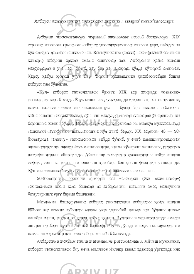 Ахборот коммуникация технологияларининг назарий амалий асослари Ахборот технологиялари тараққий этишининг асосий босқичлари. XIX асрнинг иккинчи ярмигача ахборот технологиясининг асосини перо, сиёҳдон ва бухгалтерия дафтари ташкил этган. Коммуникация (алоқа) пакет (расмий солинган конверт) юбориш орқали амалга оширилар эди. Ахборотни қайта ишлаш маҳсулдорлиги ўта паст бўлиб, ҳар бир хат алоҳида, қўлда кўчириб олинган. Қарор қабул қилиш учун бир- бирига қўшиладиган ҳисоб-китобдан бошқа ахборот ҳам бўлмаган. «Қўл» ахборот технологияси ўрнига XIX аср охирида «механик» технология кириб келди. Ёзув машинаси, телефон, диктафоннинг кашф этилиши, жамоа почтаси тизимининг такомиллашуви — булар бари аввалига ахборотни қайта ишлаш технологиясида, сўнг иш маҳсулдорлигида сезиларли ўзгаришлар юз беришига замин бўлди. Моҳиятан, механик технология мавжуд муассасаларда ташкилий таркибининг шаклланишига йўл очиб берди. XX асрнинг 40 — 60- йилларида «электр» технологияси пайдо бўлиб, у ечиб алмаштириладиган элементларга эга электр ёзув машинкалари, нусха кўчириш машинаси, портатив диктафонлардан иборат эди. Айнан шу воситалар ҳужжатларни қайта ишлаш сифати, сони ва тезлигини ошириш ҳисобига бошқариш фаолияти яхшиланди. Кўпгина замонавий муассасалар «электр» технологиясига асосланган. 60-йилларнинг иккинчи ярмидан эса «электрон (ёки «компьютер») технологияси юзага кела бошлади ва ахборотнинг шаклини эмас, мазмунини ўзгартиришга урғу берила бошланди. Маълумки, бошқарувнинг ахборот технологияси ахборотни қайта ишлаш бўйича энг камида қуйидаги муҳим учта таркибий қисмга эга бўлиши лозим: ҳисобга олиш, таҳлил ва қарор қабул қилиш. Буларни компьютерларда амалга ошириш тобора мураккаблашиб бормоқда. Чунки, ўзида саноқсиз маълумотларни жамлаган «қоғозлар денгизи» тобора кенгайиб бормоқда. Ахборотни тақдим этиш тизимининг ривожланиши. Айтиш мумкинки, ахборот технологияси бир неча миллион йиллар аввал одамзод ўртасида илк 