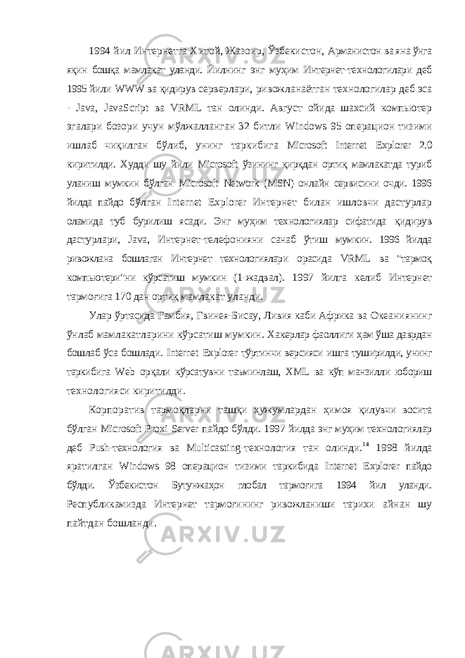 1994 йил Интернетга Хитой, Жазоир, Ўзбекистон, Арманистон ва яна ўнга яқин бошқа мамлакат уланди. Йилнинг энг муҳим Интернет-технологилари деб 1995 йили WWW ва қидирув серверлари, ривожланаётган технологилар деб эса - Java , Java Script ва VRML тан олинди. Август ойида шахсий компьютер эгалари бозори учун мўлжалланган 32 битли Windows 95 операцион тизими ишлаб чиқилган бўлиб, унинг таркибига Microsoft Internet Explorer 2.0 киритилди. Худди шу йили Microsoft ўзининг қирқдан ортиқ мамлакатда туриб уланиш мумкин бўлган Microsoft Network ( MSN ) онлайн сервисини очди. 1996 йилда пайдо бўлган Internet Explorer Интернет билан ишловчи дастурлар оламида туб бурилиш ясади. Энг муҳим технологиялар сифатида қидирув дастурлари, Java , Интернет-телефонияни санаб ўтиш мумкин. 1996 йилда ривожлана бошлаган Интернет технологиялари орасида VRML ва &#34;тармоқ компьютери&#34;ни кўрсатиш мумкин (1- жадвал). 1997 йилга келиб Интернет тармоғига 170 дан ортиқ мамлакат уланди. Улар ўртасида Гамбия, Гвинея-Бисау, Ливия каби Африка ва Океаниянинг ўнлаб мамлакатларини кўрсатиш мумкин. Хакерлар фаоллиги ҳам ўша даврдан бошлаб ўса бошлади. Internet Explorer тўртинчи версияси ишга туширилди, унинг таркибига Web орқали кўрсатувни таъминлаш, XML ва кўп манзилли юбориш технологияси киритилди. Корпоратив тармоқларни ташқи ҳужумлардан ҳимоя қилувчи восита бўлган Microsoft Proxi Server пайдо бўлди. 1997 йилда энг муҳим технологиялар деб Push -технология ва Multicasting -технология тан олинди. 14 1998 йилда яратилган Windows 98 операцион тизими таркибида Internet Explorer пайдо бўлди. Ўзбекистон Бутунжаҳон глобал тармоғига 1994 йил уланди. Республикамизда Интернет тармоғининг ривожланиши тарихи айнан шу пайтдан бошланди. 