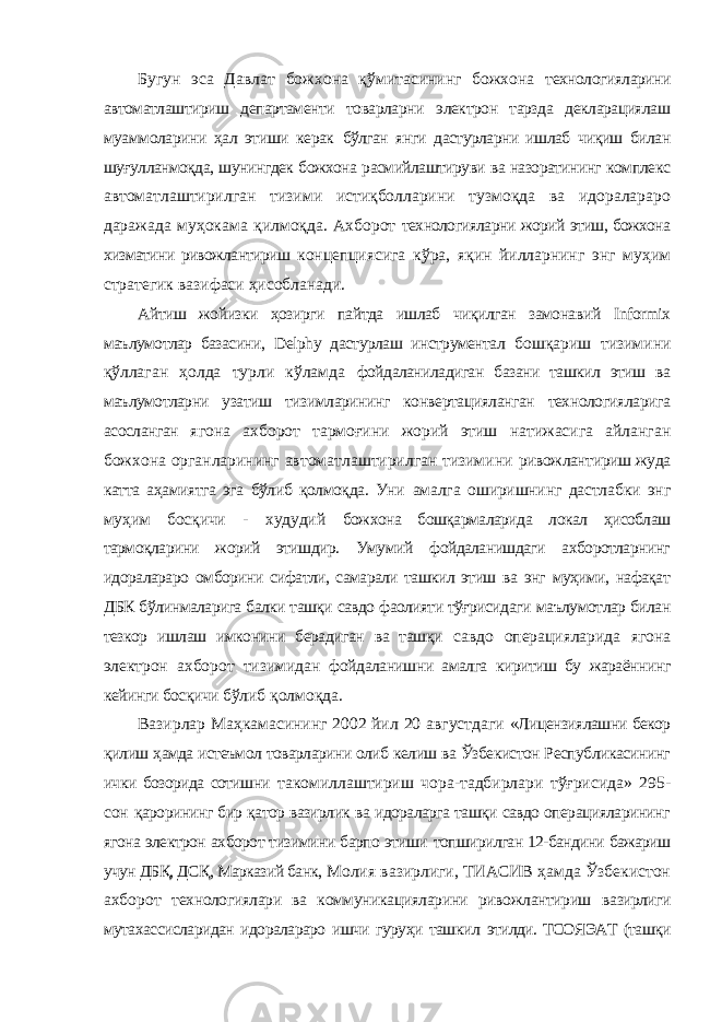 Бугун эса Давлат божхона қўмитасининг божхона технологияларини автоматлаштириш департаменти товарларни электрон тарзда декларациялаш муаммоларини ҳал этиши керак бўлган янги дастурларни ишлаб чиқиш билан шуғулланмоқда, шунингдек божхона расмийлаштируви ва назоратининг комплекс автоматлаштирилган тизими истиқболларини тузмоқда ва идоралараро даражада муҳокама қилмоқда. Ахборот технологияларни жорий этиш, божхона хизматини ривожлантириш концепциясига кўра, яқин йилларнинг энг муҳим стратегик вазифаси ҳисобланади. Айтиш жойизки ҳозирги пайтда ишлаб чиқилган замонавий Informix маълумотлар базасини, Delphy дастурлаш инструментал бошқариш тизимини қўллаган ҳолда турли кўламда фойдаланиладиган базани ташкил этиш ва маълумотларни узатиш тизимларининг конвертацияланган технологияларига асосланган ягона ахборот тармоғини жорий этиш натижасига айланган божхона органларининг автоматлаштирилган тизимини ривожлантириш жуда катта аҳамиятга эга бўлиб қолмоқда. Уни амалга оширишнинг дастлабки энг муҳим босқичи - худудий божхона бошқармаларида локал ҳисоблаш тармоқларини жорий этишдир. Умумий фойдаланишдаги ахборотларнинг идоралараро омборини сифатли, самарали ташкил этиш ва энг муҳими, нафақат ДБК бўлинмаларига балки ташқи савдо фаолияти тўғрисидаги маълумотлар билан тезкор ишлаш имконини берадиган ва ташқи савдо операцияларида ягона электрон ахборот тизимидан фойдаланишни амалга киритиш бу жараённинг кейинги босқичи бўлиб қолмоқда. Вазирлар Маҳкамасининг 2002 йил 20 августдаги «Лицензиялашни бекор қилиш ҳамда истеъмол товарларини олиб келиш ва Ўзбекистон Республикасининг ички бозорида сотишни такомиллаштириш чора-тадбирлари тўғрисида» 295- сон қарорининг бир қатор вазирлик ва идораларга ташқи савдо операцияларининг ягона электрон ахборот тизимини барпо этиши топширилган 12-бандини бажариш учун ДБҚ, ДСҚ, Марказий банк, Молия вазирлиги, ТИАСИВ ҳамда Ўзбекистон ахборот технологиялари ва коммуникацияларини ривожлантириш вазирлиги мутахассисларидан идоралараро ишчи гуруҳи ташкил этилди. ТСОЯЭАТ (ташқи 