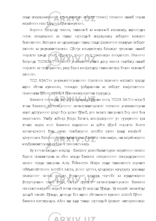 савдо операцияларининг ягона электрон ахборот тизими) тизимини ишлаб чиқиш жараёнини икки босқичга бўлиш мумкин. Биринчи босқичда техник, ташкилий ва молиявий масалалар, шунингдек тизим концепцияси ва ташқи иқтисодий операциялар ахбороти мазмуни белгиланган. Вазирлик ва идоралардан ташқи савдо фаолиятига тааллуқли ахборот олинган ва умумлаштирилган. Сўнгра маълумотлар базалари тузилиши ишлаб чиқилган ҳамда синаб кўрилган, унинг заиф томонлари аниқланган. Иккинчи босқичда ТСОRЭАТ тизимини ривожлантиришга доир техник талаблар ишлаб чиқилган ва тасдиқланган, улар барча манфаатдор ташкилотлар билан келишиб олинган. ТСО R ЭАТни ривожлантиришнинг стратегик аҳамияти масаласи ҳақида шуни айтиш мумкинки, тизимдан фойдаланиш ва ахборот хавфсизлигини таъминлаш бўйича таркибий бўлинмалар яратиш зарурдир. Божхона тизимида катта ўзгаришлар бўлиши аниқ. ТСО R ЭАТни жорий этиш божхона органларининг автоматлаштирилган тизимини ривожлантириш яхлит дастурининг фақат бир қисми бўлиб, уни амалга оширишга бир неча йил ажратилган. Ушбу лойиҳа ўзаро боғлиқ вазифаларнинг уч туркумини ҳал этиши керак: янги Божхона кодексини ва қайта кўриб чиқилган Киото конвенциясига бош илова талабларини ҳисобга олган ҳолда меъёрий - қонунчилик базасини такомиллаштириш; божхона таомиллари, иш жараёнларини мақбуллаштириш; ахборий технологиялар. Бу янгиликлардан мақсад - божхона расмийлаштируви жараёнини имкони борича тезлаштириш ва айни вақтда божхона назоратининг самарадорлигини кескин тарзда ошириш. Агар Ўзбекистон Жаҳон савдо ташкилотига киришга тайёрланаётганини ҳисобга олсак, унинг қаттиқ қоидалари муқаррар равишда юкларнинг чегара орқали ўтишнинг мавжуд тартиби ва муддатларини ўзгартиришни талаб этади, илгари сурилган автоматлаштирилган божхона технологияларини жорий этиш ғоятда ўз вақтида бўлади. Бу жараён амалиётда қандай намоён бўлади, деганда биз шуни айтишимиз мумкин асосий бўғин - божхона постларидир. Айни шу ерда ташқи иқтисодий фаолият иштирокчилари 