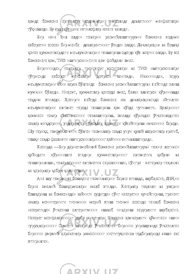 ҳамда божхона органлари ҳодимлари тимсолида давлатнинг манфаатлари тўқнашади. Бу ерда кўпинча ихтилофлар юзага келади. Бир неча йил олдин товарни расмийлаштирувчи божхона ходими ахборотни асосан бир манба - декларантнинг ўзидан олади. Декларация ва бошқа қоғоз ҳужжатлардаги маълумотларни текшириш одатда кўп вақтни олади. Бу эса божхонага ҳам, ТИФ иштирокчисига ҳам фойдали эмас. Биринчидан, товарлар, транспорт воситалари ва ТИФ иштирокчилари тўғрисида ахборот манбалари доираси кенгаяди. Иккинчидан, зарур маълумотларни айни керак бўлганда - божхона расмийлаштируви пайтида олиш мумкин бўлади. Ниҳоят, ҳужжатлар қоғозда эмас, балки электрон кўринишда тақдим этилади. Ҳозирги пайтда божхона юк декларациясида айтилган маълумотларни автомат тарзда текшириш ҳам кўзда тутиляпти. Буларнинг ҳаммаси товар айланмасини тезлаштириш, амалда кўрикдан ўтказиладиган юклар миқдорини, ундирилган тўловлар ҳажмини кўпайтириш имконини беради. Шу тариқа, тамомила янги бўлган таомиллар савдо учун қулай шароитлар яратиб, ташқи савдо фаолияти иштирокчиларининг ҳаётини енгиллаштиради. Хозирда ―Бир дарчатамойили‖ божхона расмийлаштируви техно логияси қуйидаги кўринишга эгадир: ҳужжатларнинг автоматик қабули ва текширилиши, товарларнинг автоматик сараланиши, сўнгра - хатарлар таҳлили ва қарорлар қабул қилиниши. Ана шу тамомила бошқача таомилларни барпо этишда, шубҳасиз, ДБҚни барча амалий бошқармалари жалб этилди. Хатарлар таҳлили ва уларни бошқариш ва божхонадан кейинги аудитдан сўнг назоратни кучайтириш, транзит юклар мониторинги тизимини жорий этиш тизими асосида танлаб божхона назоратидан ўтказиш алгоритмини ишлаб чиқариш зарурлиги шубҳасиз. Назорат вазифаларининг ушбу жиҳатлари Божхона ҳамкорлиги қўмитаси ишчи гуруҳларининг Олмати шаҳрида ўтказилган биринчи учрашувида ўтказилган биринчи умумий ҳаракатлар режасининг институционал тадбирларида яхши акс эттирилган. 