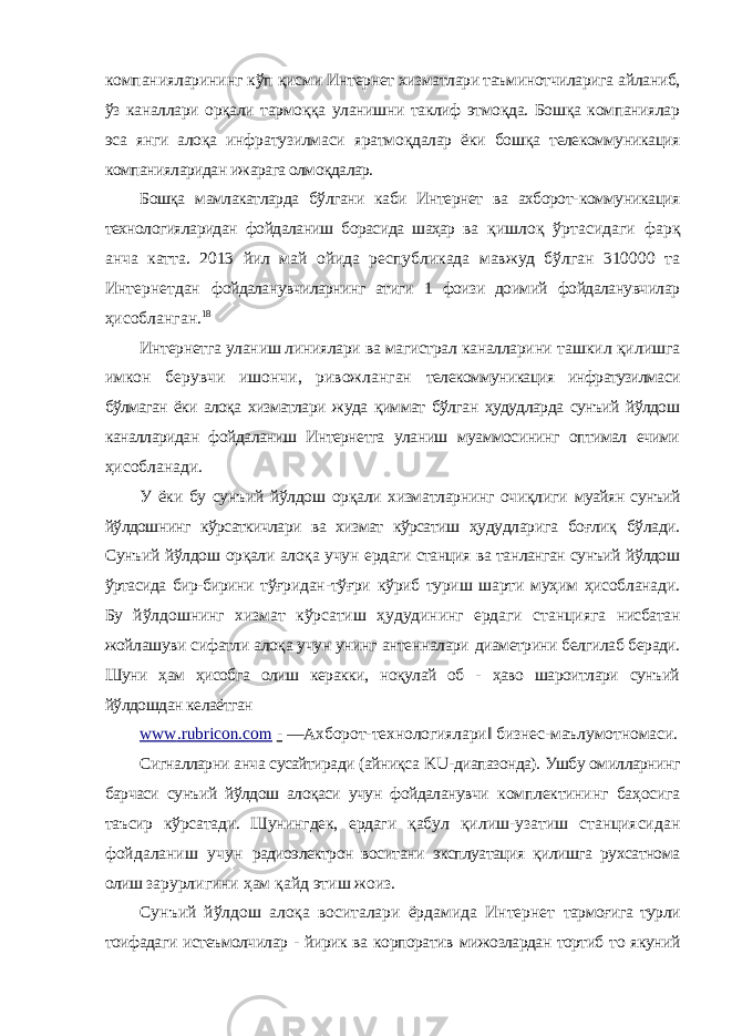 компанияларининг кўп қисми Интернет хизматлари таъминотчиларига айланиб, ўз каналлари орқали тармоққа уланишни таклиф этмоқда. Бошқа компаниялар эса янги алоқа инфратузилмаси яратмоқдалар ёки бошқа телекоммуникация компанияларидан ижарага олмоқдалар. Бошқа мамлакатларда бўлгани каби Интернет ва ахборот- коммуникация технологияларидан фойдаланиш борасида шаҳар ва қишлоқ ўртасидаги фарқ анча катта. 2013 йил май ойида республикада мавжуд бўлган 310000 та Интернетдан фойдаланувчиларнинг атиги 1 фоизи доимий фойдаланувчилар ҳисобланган. 18 Интернетга уланиш линиялари ва магистрал каналларини ташкил қилишга имкон берувчи ишончи, ривожланган телекоммуникация инфратузилмаси бўлмаган ёки алоқа хизматлари жуда қиммат бўлган ҳудудларда сунъий йўлдош каналларидан фойдаланиш Интернетга уланиш муаммосининг оптимал ечими ҳисобланади. У ёки бу сунъий йўлдош орқали хизматларнинг очиқлиги муайян сунъий йўлдошнинг кўрсаткичлари ва хизмат кўрсатиш ҳудудларига боғлиқ бўлади. Сунъий йўлдош орқали алоқа учун ердаги станция ва танланган сунъий йўлдош ўртасида бир-бирини тўғридан-тўғри кўриб туриш шарти муҳим ҳисобланади. Бу йўлдошнинг хизмат кўрсатиш ҳудудининг ердаги станцияга нисбатан жойлашуви сифатли алоқа учун унинг антенналари диаметрини белгилаб беради. Шуни ҳам ҳисобга олиш керакки, ноқулай об - ҳаво шароитлари сунъий йўлдошдан келаётган www . rubricon . com - ―Ахборот-технологиялари‖ бизнес-маълумотномаси. Сигналларни анча сусайтиради (айниқса KU -диапазонда). Ушбу омилларнинг барчаси сунъий йўлдош алоқаси учун фойдаланувчи комплектининг баҳосига таъсир кўрсатади. Шунингдек, ердаги қабул қилиш-узатиш станциясидан фойдаланиш учун радиоэлектрон воситани эксплуатация қилишга рухсатнома олиш зарурлигини ҳам қайд этиш жоиз. Сунъий йўлдош алоқа воситалари ёрдамида Интернет тармоғига турли тоифадаги истеъмолчилар - йирик ва корпоратив мижозлардан тортиб то якуний 