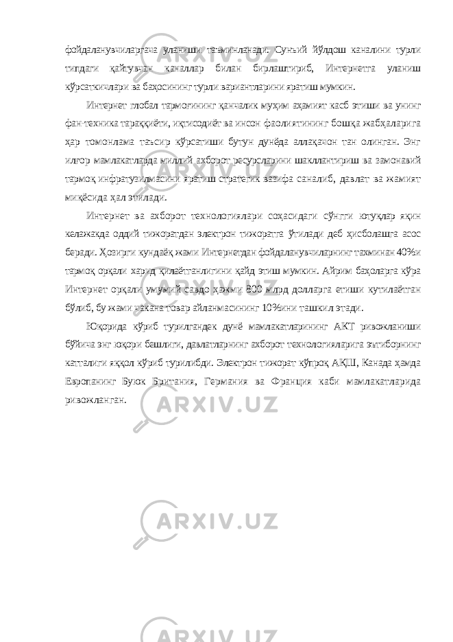 фойдаланувчиларгача уланиши таъминланади. Сунъий йўлдош каналини турли типдаги қайтувчан каналлар билан бирлаштириб, Интернетга уланиш кўрсаткичлари ва баҳосининг турли вариантларини яратиш мумкин. Интернет глобал тармоғининг қанчалик муҳим аҳамият касб этиши ва унинг фан-техника тараққиёти, иқтисодиёт ва инсон фаолиятининг бошқа жабҳаларига ҳар томонлама таъсир кўрсатиши бутун дунёда аллақачон тан олинган. Энг илғор мамлакатларда миллий ахборот ресурсларини шакллантириш ва замонавий тармоқ инфратузилмасини яратиш стратегик вазифа саналиб, давлат ва жамият миқёсида ҳал этилади. Интернет ва ахборот технологиялари соҳасидаги сўнгги ютуқлар яқин келажакда оддий тижоратдан электрон тижоратга ўтилади деб ҳисболашга асос беради. Ҳозирги кундаёқ жами Интернетдан фойдаланувчиларнинг тахминан 40%и тармоқ орқали харид қилаётганлигини қайд этиш мумкин. Айрим баҳоларга кўра Интернет орқали умумий савдо ҳажми 800 млрд долларга етиши кутилаётган бўлиб, бу жами чакана товар айланмасининг 10%ини ташкил этади. Юқорида кўриб турилгандек дунё мамлакатларининг АКТ ривожланиши бўйича энг юқори бешлиги, давлатларнинг ахборот технологияларига эътиборнинг катталиги яққол кўриб турилибди. Электрон тижорат кўпроқ АҚШ, Канада ҳамда Европанинг Буюк Британия, Германия ва Франция каби мамлакатларида ривожланган. 