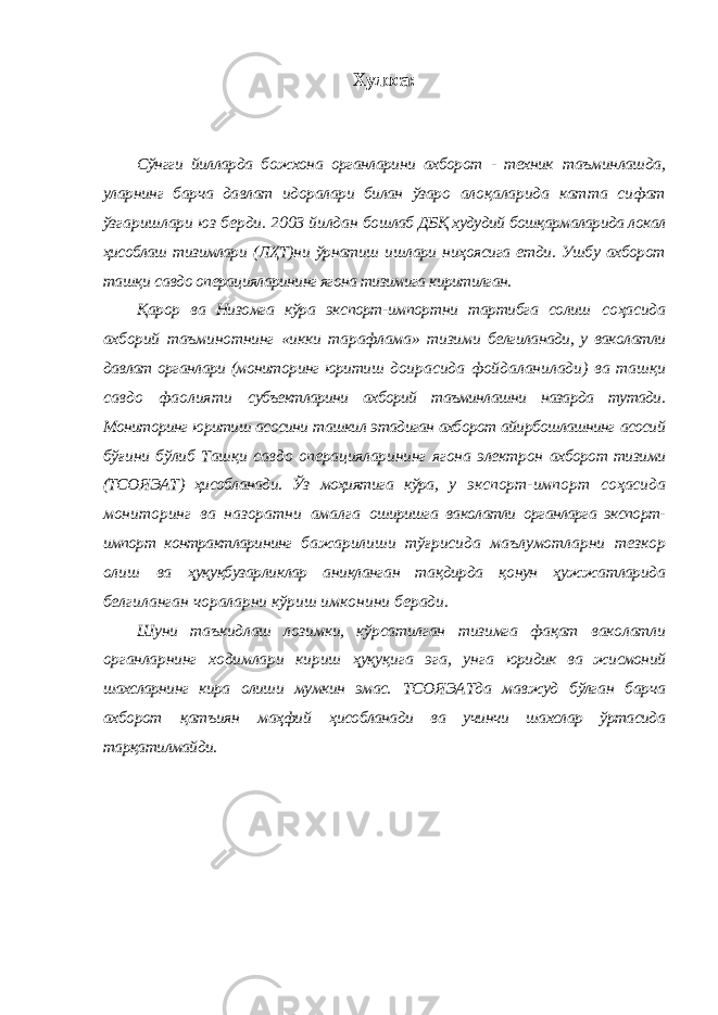 Хулоса: Сўнгги йилларда божхона органларини ахборот - техник таъминлашда, уларнинг барча давлат идоралари билан ўзаро алоқаларида катта сифат ўзгаришлари юз берди. 2003 йилдан бошлаб ДБҚ худудий бошқармаларида локал ҳисоблаш тизимлари (ЛҲТ)ни ўрнатиш ишлари ниҳоясига етди. Ушбу ахборот ташқи савдо операцияларининг ягона тизимига киритилган. Қарор ва Низомга кўра экспорт-импортни тартибга солиш соҳасида ахборий таъминотнинг «икки тарафлама» тизими белгиланади, у ваколатли давлат органлари (мониторинг юритиш доирасида фойдаланилади) ва ташқи савдо фаолияти субъектларини ахборий таъминлашни назарда тутади. Мониторинг юритиш асосини ташкил этадиган ахборот айирбошлашнинг асосий бўғини бўлиб Ташқи савдо операцияларининг ягона электрон ахборот тизими (ТСОЯЭАТ) ҳисобланади. Ўз моҳиятига кўра, у экспорт-импорт соҳасида мониторинг ва назоратни амалга оширишга ваколатли органларга экспорт- импорт контрактларининг бажарилиши тўғрисида маълумотларни тезкор олиш ва ҳуқуқбузарликлар аниқланган тақдирда қонун ҳужжатларида белгиланган чораларни кўриш имконини беради. Шуни таъкидлаш лозимки, кўрсатилган тизимга фақат ваколатли органларнинг ходимлари кириш ҳуқуқига эга, унга юридик ва жисмоний шахсларнинг кира олиши мумкин эмас. ТСОЯЭАТда мавжуд бўлган барча ахборот қатъиян маҳфий ҳисобланади ва учинчи шахслар ўртасида тарқатилмайди. 