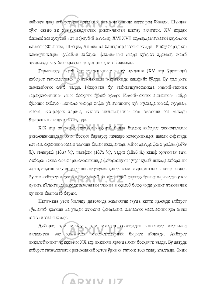 кейинги давр ахборот технологияси ривожланишида катта рол ўйнади. Шундан сўнг савдо ва ҳунармандчилик ривожлангач шаҳар почтаси, XV асрдан бошлаб эса хусусий почта (Fарбий Европа), XVI XVII асрларда марказий қироллик почтаси (Франция, Швеция, Англия ва бошқалар) юзага келди. Ушбу барқарор коммуникация туфайли ахборот фаолиятига янада кўпрок одамлар жалб этилмоқда ва у йирикроқ минтақаларни қамраб олмоқда. Германияда китоб чоп этилишининг кашф этилиши ( XV аср ўртасида) ахборот технологияси ривожланиши жараёнида кашфиёт бўлди. Бу ҳол унга оммавийлик олиб келди. Моҳиятан бу табиатшуносликда илмий-техник тараққиётининг янги босқичи бўлиб қолди. Илмий-техник атаманинг пайдо бўлиши ахборот технологиясида сифат ўзгаришини, кўп нусхада китоб, журнал, газета, географик харита, техник чизмаларнинг чоп этилиши эса миқдор ўзгаришини келтириб чиқарди. XIX аср охиридаги техник инқилоб билан боғлиқ ахборот технологияси ривожланишидаги янги босқич барқарор халқаро коммуникация шакли сифатида почта алоқасининг юзага келиши билан изоҳланади. Айни даврда фотография (1879 й.), телеграф (1832 й.), телефон (1876 й.), радио (1895 й.) кашф қилинган эди. Ахборот технологияси ривожланишида фойдаланувчи учун қулай шаклда ахборотни олиш, сақлаш ва тезда узатишнинг умумжаҳон тизимини яратиш даври юзага келди. Бу эса ахборотни техник, ижтимоий ва иқтисодий тараққиётнинг ҳаракатланувчи кучига айлантирди ҳамда замонавий техник инқилоб босқичида унинг етакчилик кучини белгилаб берди. Натижада узоқ йиллар давомида жамиятда жуда катта ҳажмда ахборот тўпланиб қолиши ва ундан оқилона фойдалана олмаслик масаласини ҳал этиш вазияти юзага келди. Ахборот ҳам мазмун, ҳам миқдор жиҳатидан инсоният истеъмол қиладиган энг қимматли маҳсулотлардан бирига айланди. Ахборот инқилобининг тараққиёти ХХ аср иккинчи ярмида янги босқичга келди. Бу даврда ахборот технологияси ривожланиб қоғоз ўрнини техник воситалар эгаллади. Энди 