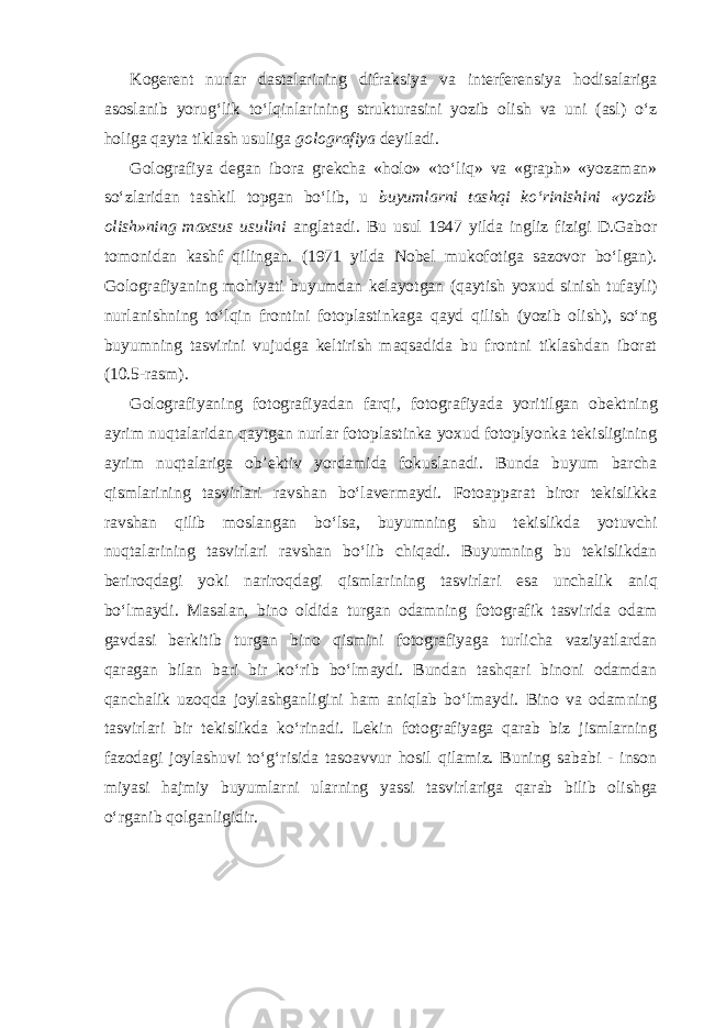 Kogerent nurlar dastalarining difraksiya va interferensiya hodisalariga asoslanib yorug‘lik to‘lqinlarining strukturasini yozib olish va uni (asl) o‘z holiga qayta tiklash usuliga golografiya deyiladi. Golografiya degan ibora grekcha «holo» «to‘liq» va «graph» «yozaman» so‘zlaridan tashkil topgan bo‘lib, u buyumlarni tashqi ko‘rinishini «yozib olish»ning maxsus usulini anglatadi. Bu usul 1947 yilda ingliz fizigi D.Gabor tomonidan kashf qilingan. (1971 yilda Nobel mukofotiga sazovor bo‘lgan). Golografiyaning mohiyati buyumdan kelayotgan (qaytish yoxud sinish tufayli) nurlanishning to‘lqin frontini fotoplastinkaga qayd qilish (yozib olish), so‘ng buyumning tasvirini vujudga keltirish maqsadida bu frontni tiklashdan iborat (10.5-rasm). Golografiyaning fotografiyadan farqi , fotografiyada yoritilgan obektning ayrim nuqtalaridan qaytgan nurlar fotoplastinka yoxud fotoplyonka tekisligining ayrim nuqtalariga ob’ektiv yordamida fokuslanadi. Bunda buyum barcha qismlarining tasvirlari ravshan bo‘lavermaydi. Fotoapparat biror tekislikka ravshan qilib moslangan bo‘lsa, buyumning shu tekislikda yotuvchi nuqtalarining tasvirlari ravshan bo‘lib chiqadi. Buyumning bu tekislikdan beriroqdagi yoki nariroqdagi qismlarining tasvirlari esa unchalik aniq bo‘lmaydi. Masalan, bino oldida turgan odamning fotografik tasvirida odam gavdasi berkitib turgan bino qismini fotografiyaga turlicha vaziyatlardan qaragan bilan bari bir ko‘rib bo‘lmaydi. Bundan tashqari binoni odamdan qanchalik uzoqda joylashganligini ham aniqlab bo‘lmaydi. Bino va odamning tasvirlari bir tekislikda ko‘rinadi. Lekin fotografiyaga qarab biz jismlarning fazodagi joylashuvi to‘g‘risida tasoavvur hosil qilamiz. Buning sababi - inson miyasi hajmiy buyumlarni ularning yassi tasvirlariga qarab bilib olishga o‘rganib qolganligidir. 