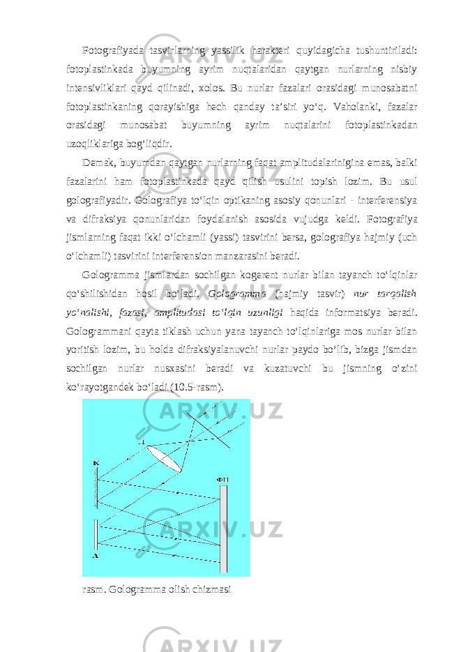 Fotografiyada tasvirlarning yassilik harakteri quyidagicha tushuntiriladi: fotoplastinkada buyumning ayrim nuqtalaridan qaytgan nurlarning nisbiy intensivliklari qayd qilinadi, xolos. Bu nurlar fazalari orasidagi munosabatni fotoplastinkaning qorayishiga hech qanday ta’siri yo‘q. Vaholanki, fazalar orasidagi munosabat buyumning ayrim nuqtalarini fotoplastinkadan uzoqliklariga bog‘liqdir. Demak, buyumdan qaytgan nurlarning faqat amplitudalarinigina emas, balki fazalarini ham fotoplastinkada qayd qilish usulini topish lozim. Bu usul golografiyadir. Golografiya to‘lqin optikaning asosiy qonunlari - interferensiya va difraksiya qonunlaridan foydalanish asosida vujudga keldi . Fotografiya jismlarning faqat ikki o‘lchamli (yassi) tasvirini bersa, golografiya hajmiy (uch o‘lchamli) tasvirini interferension manzarasini beradi. Gologramma jismlardan sochilgan kogerent nurlar bilan tayanch to‘lqinlar qo‘shilishidan hosil bo‘ladi. Gologramma (hajmiy tasvir) nur tarqalish yo‘nalishi, fazasi, amplitudasi to‘lqin uzunligi haqida informatsiya beradi. Gologrammani qayta tiklash uchun yana tayanch to‘lqinlariga mos nurlar bilan yoritish lozim, bu holda difraksiyalanuvchi nurlar paydo bo‘lib, bizga jismdan sochilgan nurlar nusxasini beradi va kuzatuvchi bu jismning o‘zini ko‘rayotgandek bo‘ladi (10.5-rasm). rasm. Gologramma olish chizmasi 