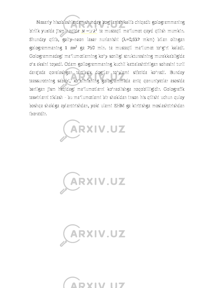 Nazariy hisoblashlardan shunday bog‘lanish kelib chiqadi: gologrammaning birlik yuzida jism haqida 2 /1   N ta mustaqil ma’lumot qayd qilish mumkin. Shunday qilib, geliy–neon lazer nurlanishi (  =0,632 mkm) bilan olingan gologrammaning 1 sm 2 ga 250 mln. ta mustaqil ma’lumot to‘g‘ri keladi. Gologrammadagi ma’lumotlarning ko‘p sonligi strukturasining murakkabligida o‘z aksini topadi. Odam gollogrammaning kuchli kattalashtirilgan sohasini turli darajada qoralashgan tartibsiz dog‘lar to‘plami sifatida ko‘radi. Bunday taassurotning sababi, ko‘zimizning gologrammada aniq qonuniyatlar asosida berilgan jism haqidagi ma’lumotlarni ko‘raolishga noqobilligidir. Golografik tasvirlarni tiklash - bu ma’lumotlarni bir shakldan inson his qilishi uchun qulay boshqa shaklga aylantirishdan, yoki ularni EHM ga kiritishga moslashtirishdan iboratdir. 