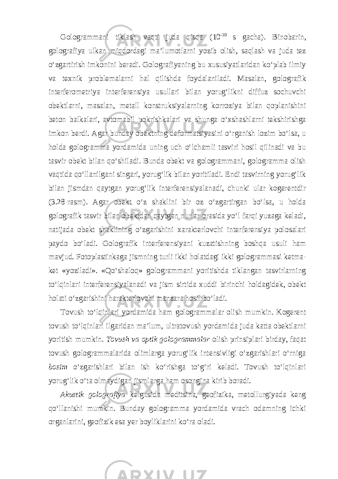 Gologrammani tiklash vaqti juda qisqa (10 -10 s gacha). Binobarin, golografiya ulkan miqdordagi ma’lumotlarni yozib olish, saqlash va juda tez o‘zgartirish imkonini beradi. Golografiyaning bu xususiyatlaridan ko‘plab ilmiy va texnik problemalarni hal qilishda foydalaniladi. Masalan, golografik interferometriya interferensiya usullari bilan yorug‘likni diffuz sochuvchi obektlarni, masalan, metall konstruksiyalarning korroziya bilan qoplanishini beton balkalari, avtomabil pokrishkalari va shunga o‘xshashlarni tekshirishga imkon berdi. Agar bunday obektning deformatsiyasini o‘rganish lozim bo‘lsa, u holda gologramma yordamida uning uch o‘lchamli tasviri hosil qilinadi va bu tasvir obekt bilan qo‘shiladi. Bunda obekt va gologrammani, gologramma olish vaqtida qo‘llanilgani singari, yorug‘lik bilan yoritiladi. Endi tasvirning yorug‘lik bilan jismdan qaytgan yorug‘lik interferensiyalanadi, chunki ular kogerentdir (3.28-rasm). Agar obekt o‘z shaklini bir oz o‘zgartirgan bo‘lsa, u holda golografik tasvir bilan obektdan qaytgan nurlar orasida yo‘l farqi yuzaga keladi, natijada obekt shaklining o‘zgarishini xarakterlovchi interferensiya polosalari paydo bo‘ladi. Golografik interferensiyani kuzatishning boshqa usuli ham mavjud. Fotoplastinkaga jismning turli ikki holatdagi ikki gologrammasi ketma- ket «yoziladi». «Qo‘shaloq» gologrammani yoritishda tiklangan tasvirlarning to‘lqinlari interferensiyalanadi va jism sirtida xuddi birinchi holdagidek, obekt holati o‘zgarishini harakterlovchi manzara hosil bo‘ladi. Tovush to‘lqinlari yordamida ham gologrammalar olish mumkin. Kogerent tovush to‘lqinlari ilgaridan ma’lum, ultratovush yordamida juda katta obektlarni yoritish mumkin. Tovush va optik gologrammalar olish prinsiplari birday, faqat tovush gologrammalarida olimlarga yorug‘lik intensivligi o‘zgarishlari o‘rniga bosim o‘zgarishlari bilan ish ko‘rishga to‘g‘ri keladi. Tovush to‘lqinlari yorug‘lik o‘ta olmaydigan jismlarga ham osongina kirib boradi. Akustik golografiya kelgusida meditsina, geofizika, metollurgiyada keng qo‘llanishi mumkin. Bunday gologramma yordamida vrach odamning ichki organlarini, geofizik esa yer boyliklarini ko‘ra oladi. 