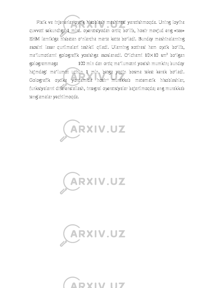 Fizik va injenerlar optik hisoblash mashinasi yaratishmoqda. Uning loyiha quvvati sekundiga 1 mlrd. operatsiyadan ortiq bo‘lib, hozir mavjud eng «tez» EHM larnikiga nisbatan o‘nlarcha marta katta bo‘ladi. Bunday mashinalarning asosini lazer qurilmalari tashkil qiladi. Ularning xotirasi ham optik bo‘lib, ma’lumotlarni golografik yozishga asoslanadi. O‘lchami 10  10 sm 2 bo‘lgan gologrammaga 100 mln dan ortiq ma’lumotni yozish mumkin; bunday hajmdagi ma’lumot uchun 1 mln. betga yaqin bosma tekst kerak bo‘ladi. Golografik optika yordamida hozir murakkab matematik hisoblashlar, funksiyalarni diferensiallash, integral operatsiyalar bajarilmoqda; eng murakkab tenglamalar yechilmoqda. 