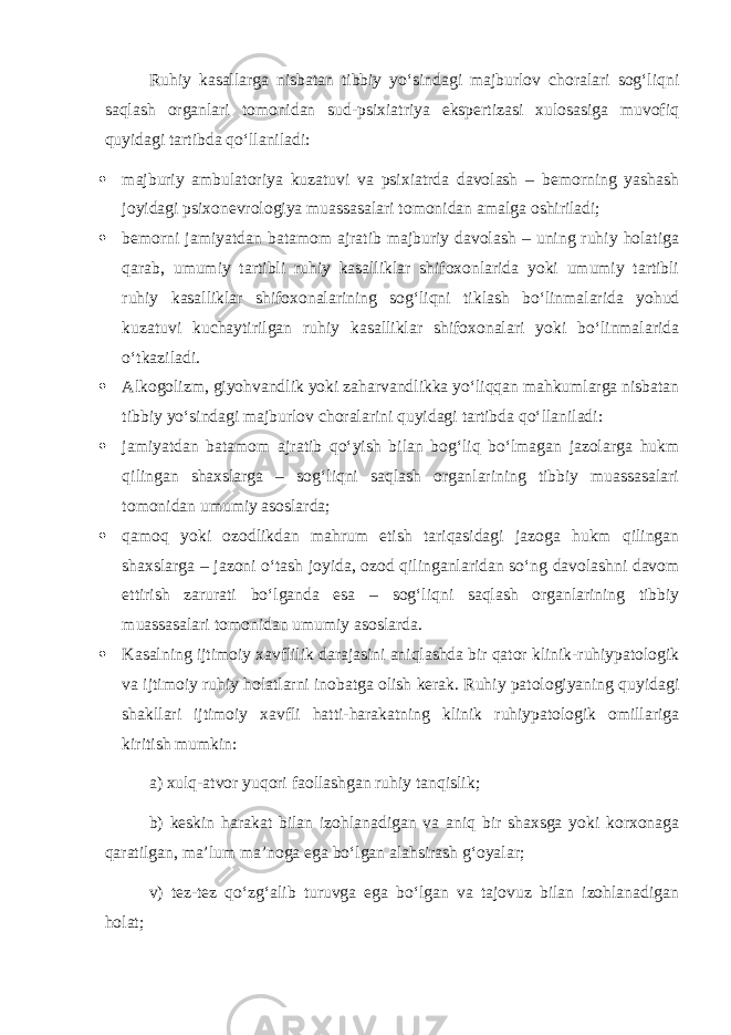 Ruhiy kasallarga nisbatan tibbiy yo‘sindagi majburlov choralari sog‘liqni saqlash organlari tomonidan sud-psixiatriya ekspertizasi xulosasiga muvofiq quyidagi tartibda qo‘llaniladi:  majburiy ambulatoriya kuzatuvi va psixiatrda davolash – bemorning yashash joyidagi psixonevrologiya muassasalari tomonidan amalga oshiriladi;  bemorni jamiyatdan batamom ajratib majburiy davolash – uning ruhiy holatiga qarab, umumiy tartibli ruhiy kasalliklar shifoxonlarida yoki umumiy tartibli ruhiy kasalliklar shifoxonalarining sog‘liqni tiklash bo‘linmalarida yohud kuzatuvi kuchaytirilgan ruhiy kasalliklar shifoxonalari yoki bo‘linmalarida o‘tkaziladi.  Alkogolizm, giyohvandlik yoki zaharvandlikka yo‘liqqan mahkumlarga nisbatan tibbiy yo‘sindagi majburlov choralarini quyidagi tartibda qo‘llaniladi:  jamiyatdan batamom ajratib qo‘yish bilan bog‘liq bo‘lmagan jazolarga hukm qilingan shaxslarga – sog‘liqni saqlash organlarining tibbiy muassasalari tomonidan umumiy asoslarda;  qamoq yoki ozodlikdan mahrum etish tariqasidagi jazoga hukm qilingan shaxslarga – jazoni o‘tash joyida, ozod qilinganlaridan so‘ng davolashni davom ettirish zarurati bo‘lganda esa – sog‘liqni saqlash organlarining tibbiy muassasalari tomonidan umumiy asoslarda.  Kasalning ijtimoiy xavflilik darajasini aniqlashda bir qator klinik-ruhiypatologik va ijtimoiy ruhiy holatlarni inobatga olish kerak. Ruhiy patologiyaning quyidagi shakllari ijtimoiy xavfli hatti-harakatning klinik ruhiypatologik omillariga kiritish mumkin: a) xulq-atvor yuqori faollashgan ruhiy tanqislik; b) keskin harakat bilan izohlanadigan va aniq bir shaxsga yoki korxonaga qaratilgan, ma’lum ma’noga ega bo‘lgan alahsirash g‘oyalar; v) tez-tez qo‘zg‘alib turuvga ega bo‘lgan va tajovuz bilan izohlanadigan holat; 