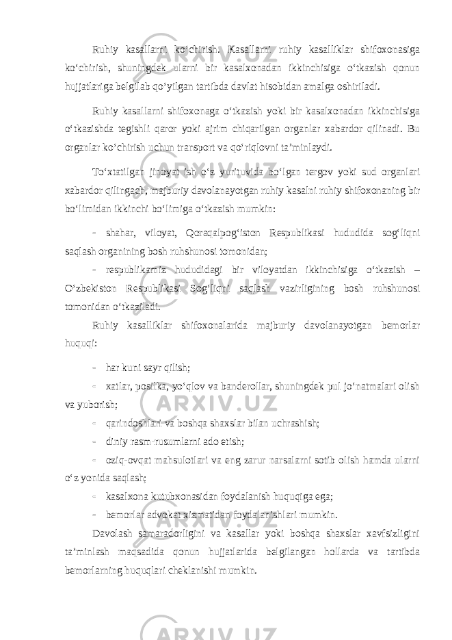 Ruhiy kasallarni ko‘chirish. Kasallarni ruhiy kasalliklar shifoxonasiga ko‘chirish, shuningdek ularni bir kasalxonadan ikkinchisiga o‘tkazish qonun hujjatlariga belgilab qo‘yilgan tartibda davlat hisobidan amalga oshiriladi. Ruhiy kasallarni shifoxonaga o‘tkazish yoki bir kasalxonadan ikkinchisiga o‘tkazishda tegishli qaror yoki ajrim chiqarilgan organlar xabardor qilinadi. Bu organlar ko‘chirish uchun transport va qo‘riqlovni ta’minlaydi. To‘xtatilgan jinoyat ish o‘z yurituvida bo‘lgan tergov yoki sud organlari xabardor qilingach, majburiy davolanayotgan ruhiy kasalni ruhiy shifoxonaning bir bo‘limidan ikkinchi bo‘limiga o‘tkazish mumkin:  shahar, viloyat, Qoraqalpog‘iston Respublikasi hududida sog‘liqni saqlash organining bosh ruhshunosi tomonidan;  respublikamiz hududidagi bir viloyatdan ikkinchisiga o‘tkazish – O‘zbekiston Respublikasi Sog‘liqni saqlash vazirligining bosh ruhshunosi tomonidan o‘tkaziladi. Ruhiy kasalliklar shifoxonalarida majburiy davolanayotgan bemorlar huquqi:  har kuni sayr qilish;  xatlar, posilka, yo‘qlov va banderollar, shuningdek pul jo‘natmalari olish va yuborish;  qarindoshlari va boshqa shaxslar bilan uchrashish;  diniy rasm-rusumlarni ado etish;  oziq-ovqat mahsulotlari va eng zarur narsalarni sotib olish hamda ularni o‘z yonida saqlash;  kasalxona kutubxonasidan foydalanish huquqiga ega;  bemorlar advokat xizmatidan foydalanishlari mumkin. Davolash samaradorligini va kasallar yoki boshqa shaxslar xavfsizligini ta’minlash maqsadida qonun hujjatlarida belgilangan hollarda va tartibda bemorlarning huquqlari cheklanishi mumkin. 