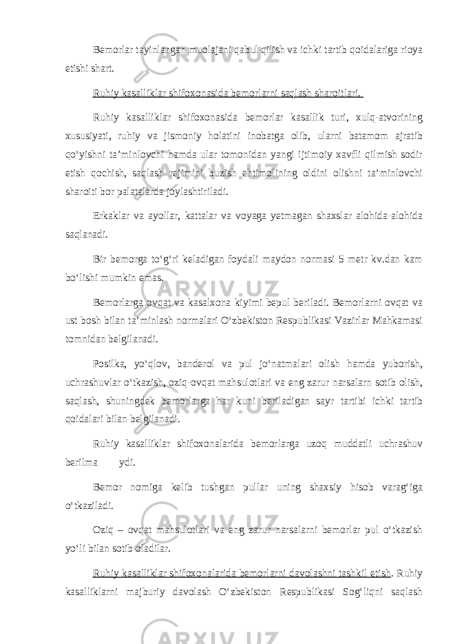 Bemorlar tayinlangan muolajani qabul qilish va ichki tartib qoidalariga rioya etishi shart. Ruhiy kasalliklar shifoxonasida bemorlarni saqlash sharoitlari. Ruhiy kasalliklar shifoxonasida bemorlar kasallik turi, xulq-atvorining xususiyati, ruhiy va jismoniy holatini inobatga olib, ularni batamom ajratib qo‘yishni ta’minlovchi hamda ular tomonidan yangi ijtimoiy xavfli qilmish sodir etish qochish, saqlash rejimini buzish ehtimolining oldini olishni ta’minlovchi sharoiti bor palatalarda joylashtiriladi. Erkaklar va ayollar, kattalar va voyaga yetmagan shaxslar alohida-alohida saqlanadi. Bir bemorga to‘g‘ri keladigan foydali maydon normasi 5 metr kv.dan kam bo‘lishi mumkin emas. Bemorlarga ovqat va kasalxona kiyimi bepul beriladi. Bemorlarni ovqat va ust bosh bilan ta’minlash normalari O‘zbekiston Respublikasi Vazirlar Mahkamasi tomnidan belgilanadi. Posilka, yo‘qlov, banderol va pul jo‘natmalari olish hamda yuborish, uchrashuvlar o‘tkazish, oziq-ovqat mahsulotlari va eng zarur narsalarn sotib olish, saqlash, shuningdek bemorlarga har kuni beriladigan sayr tartibi ichki tartib qoidalari bilan belgilanadi. Ruhiy kasalliklar shifoxonalarida bemorlarga uzoq muddatli uchrashuv berilma ydi. Bemor nomiga kelib tushgan pullar uning shaxsiy hisob varag‘iga o‘tkaziladi. Oziq – ovqat mahsulotlari va eng zarur narsalarni bemorlar pul o‘tkazish yo‘li bilan sotib oladilar. Ruhiy kasalliklar shifoxonalarida bemorlarni davolashni tashkil etish . Ruhiy kasalliklarni majburiy davolash O‘zbekiston Respublikasi Sog‘liqni saqlash 