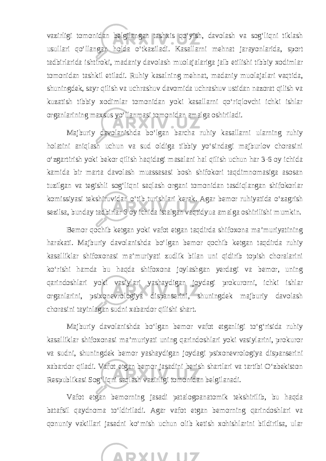 vazirligi tomonidan belgilangan tashxis qo‘yish, davolash va sog‘liqni tiklash usullari qo‘llangan holda o‘tkaziladi. Kasallarni mehnat jarayonlarida, sport tadbirlarida ishtiroki, madaniy davolash muolajalariga jalb etilishi tibbiy xodimlar tomonidan tashkil etiladi. Ruhiy kasalning mehnat, madaniy muolajalari vaqtida, shuningdek, sayr qilish va uchrashuv davomida uchrashuv ustidan nazorat qilish va kuzatish tibbiy xodimlar tomonidan yoki kasallarni qo‘riqlovchi ichki ishlar organlarining maxsus yo‘llanmasi tomonidan amalga oshiriladi. Majburiy davolanishda bo‘lgan barcha ruhiy kasallarni ularning ruhiy holatini aniqlash uchun va sud oldiga tibbiy yo‘sindagi majburlov chorasini o‘zgartirish yoki bekor qilish haqidagi masalani hal qilish uchun har 3-6 oy ichida kamida bir marta davolash muassasasi bosh shifokori taqdimnomasiga asosan tuzilgan va tegishli sog‘liqni saqlash organi tomonidan tasdiqlangan shifokorlar komissiyasi tekshiruvidan o‘tib turishlari kerak. Agar bemor ruhiyatida o‘zagrish sezilsa, bunday tadbirlar 6 oy ichida istalgan vaqtidyua amalga oshirilishi mumkin. Bemor qochib ketgan yoki vafot etgan taqdirda shifoxona ma’muriyatining harakati. Majburiy davolanishda bo‘lgan bemor qochib ketgan taqdirda ruhiy kasalliklar shifoxonasi ma’muriyati zudlik bilan uni qidirib topish choralarini ko‘rishi hamda bu haqda shifoxona joylashgan yerdagi va bemor, uning qarindoshlari yoki vasiylari yashaydigan joydagi prokurorni, ichki ishlar organlarini, psixonevrologiya dispanserini, shuningdek majburiy davolash chorasini tayinlagan sudni xabardor qilishi shart. Majburiy davolanishda bo‘lgan bemor vafot etganligi to‘g‘risida ruhiy kasalliklar shifoxonasi ma’muriyati uning qarindoshlari yoki vasiylarini, prokuror va sudni, shuningdek bemor yashaydigan joydagi psixonevrologiya dispanserini xabardor qiladi. Vafot etgan bemor jasadini berish shartlari va tartibi O‘zbekiston Respublikasi Sog‘liqni saqlash vazirligi tomonidan belgilanadi. Vafot etgan bemorning jasadi patalogoanatomik tekshirilib, bu haqda batafsil qaydnoma to‘ldiriladi. Agar vafot etgan bemorning qarindoshlari va qonuniy vakillari jasadni ko‘mish uchun olib ketish xohishlarini bildirilsa, ular 