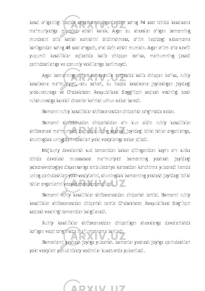 kasal o‘lganligi haqida xabarnoma olganlaridan so‘ng 24 soat ichida kasalxona ma’muriyatiga murojaat etishi kerak. Agar bu shaxslar o‘lgan bemorning murdasini olib ketish xohishini bildirishmasa, o‘lim haqidagi xabarnoma berilgandan so‘ng 48 soat o‘tgach, o‘zi dafn etishi mumkin. Agar o‘lim o‘ta xavfli yuqumli kasalliklar oqibatida kelib chiqqan bo‘lsa, marhumning jasadi qarindoshlariga va qonuniy vakillariga berilmaydi. Agar bemorning o‘limi zo‘ravonlik natijasida kelib chiqqan bo‘lsa, ruhiy kasalxona ma’muriyati, shu zahoti, bu haqda kasalxona joylashgan joydagi prokuraturaga va O‘zbekiston Respublikasi Sogg‘liqni saqlash vazirligi bosh ruhshunosiga kerakli choarlar ko‘rish uchun xabar beradi. Bemorni ruhiy kasalliklar shifoxonasidan chiqarish to‘g‘risida xabar. Bemorni shifoxonadan chiqarishdan o‘n kun oldin ruhiy kasalliklar shifoxonasi ma’muriyati bu haqda uning yashash joyidagi ichki ishlar organlariga, shuningdek uning qarindoshlari yoki vasiylariga xabar qiladi. Majburiy davolanish sud tomonidan bekor qilinganidan keyin o‘n sutka ichida davolash muassasasi ma’muriyati bemorning yashash joyidagi psixonevrologiya dispanseriga ambulatoriya kartasidan ko‘chirma yuboradi hamda uning qarindoshlari yoki vasiylarini, shuningdek bemorning yashash joyidagi ichki ishlar organlarini voqeadan xabardor qiladi. Bemorni ruhiy kasalliklar shifoxonasidan chiqarish tartibi. Bemorni ruhiy kasalliklar shifoxonasidan chiqarish tartibi O‘zbekiston Respublikasi Sog‘liqni saqlash vazirligi tomonidan belgilanadi. Ruhiy kasalliklar shifoxonasidan chiqarilgan shaxslarga davolanishda bo‘lgan vaqti to‘g‘risida ma’lumotnoma beriladi. Bemorlarni yashash joyiga yuborish. bemorlar yashash joyiga qarindoshlari yoki vasiylari yohud tibbiy xodimlar kuzatuvida yuboriladi. 