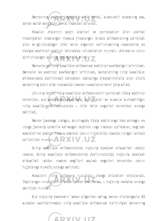 Bemorning yashash joyigacha yetib borish, kuzatuvchi shaxsning esa, borish-kelish xarajatlari davlat hisobidan to‘lanadi. Kasallar o‘zlarinin yaqin kishilari va qarindoshlari bilan qochish imkoniyatlari cheklangan maxsus jihozlangan binoda shifoxonaning qo‘riqlash bilan shug‘ullanadigan ichki ishlar organlari bo‘linmasining nazoratchisi va tibbiyot xodimlari vakillari ishtirokida uchrashishlari mumkin. Uchrashuv uchun ajrim chiqargan sudning roziligi talab etiladi. Bemorlar va ruhiy kasalliklar shifoxonasi xodimlari xavfsizligini ta’minlash. Bemorlar va xodimlar xavfsizligini ta’minlash, bemorlarning ruhiy kasalliklar shifoxonasida (bo‘linmasi) doirasidan tashqariga o‘zboshimchalik bilan chiqib ketishining oldini olish maqsadida nazorat ruxsatnoma tizimi joriy etiladi. Umumiy tartibli ruhiy kasalliklar shifoxonalarini qo‘riqlash tibbiy xodimlar tomonidan, sud-psixiatriya ekspertizasi bo‘linmalari va kuzatuv kuchaytirilgan ruhiy kasalliklar shifoxonalarida – ichki ishlar organlari tomonidan amalga oshiriladi. Bemor jazavaga tushgan, shuningdek tibbiy xodimlarga itoat etmagan va ularga jismoniy qarshilik ko‘rsatgan taqdirda unga nisbatan qo‘lkishan, bog‘lash vositalari va boshqa maxsus vositalar qonun hujjatlarida nazarda tutilgan tartibda qo‘llanilishi mumkin. Ruhiy kasalliklar shifoxonalarida majburiy davolash o‘tkazilishi ustidan nazorat. Ruhiy kasalliklar shifoxonalarida (bo‘linmalarida) majburiy davolash o‘tkazilishi ustidan nazorat sog‘liqni saqlash organlari tomonidan qonun hujjatlariga muvofiq amalga oshiriladi. Kasallarni ruhiy shifoxona hududidan chetga chiqishlari ta’qiqlanadi. Tayinlangan muolajdani olishdan bemor bosh tortsa, u majburiy ravishda amalga oshirilishi mumkin. Sud majburiy davolashni bekor qilganidan so‘ng, bemor chiqishigacha 10 sutkadan kechiktirmasdan ruhiy kasalliklar shifoxonasi ma’muriyati bemorning 