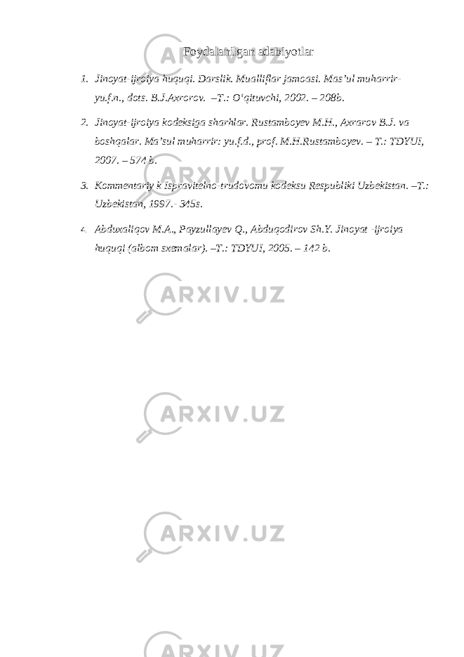 Foydalanilgan adabiyotlar 1. Jinoyat-ijroiya huquqi. Darslik. Mualliflar jamoasi. Mas’ul muharrir- yu.f.n., dots. B.J.Axrorov. –T.: O‘qituvchi, 2002. – 208b. 2. Jinoyat-ijroiya kodeksiga sharhlar. Rustamboyev M.H., Axrarov B.J. va boshqalar. Ma’sul muharrir: yu.f.d., prof. M.H.Rustamboyev. – T.: TDYUI, 2007. – 574 b. 3. Kommentariy k Ispravitelno-trudovomu kodeksu Respubliki Uzbekistan. –T.: Uzbekistan, 1997.- 345s. 4. Abduxaliqov M.A., Payzullayev Q., Abduqodirov Sh.Y. Jinoyat -ijroiya huquqi (albom sxemalar). –T.: TDYUI, 2005. – 142 b. 