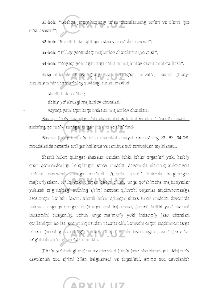 31-bob: “Boshqa jinoiy-huquqiy ta’sir choralarining turlari va ularni ijro etish asoslari”; 32-bob: “Shartli hukm qilingan shaxslar ustidan nazorat”; 33-bob: “Tibbiy yo‘sindagi majburlov choralarini ijro etish”; 34-bob: “Voyaga yetmaganlarga nisbatan majburlov choralarini qo‘llash”. Respublikamiz Jinoyat-ijroiya qonunchiligiga muvofiq, boshqa jinoiy- huquqiy ta’sir choralarining quyidagi turlari mavjud: - shartli hukm qilish; - tibbiy yo‘sindagi majburlov choralari; - voyaga yetmaganlarga nisbatan majburlov choralari. Boshqa jinoiy-huquqiy ta’sir choralarining turlari va ularni ijro etish asosi – sudning qonuniy kuchga kirgan hukmi yoki ajrimi. Boshqa jinoiy-huquqiy ta’sir choralari Jinoyat kodeksining 72, 87, 94-96- moddalarida nazarda tutilgan hollarda va tartibda sud tomonidan tayinlanadi. Shartli hukm qilingan shaxslar ustidan ichki ishlar organlari yoki harbiy qism qo‘mondonligi belgilangan sinov muddati davomida ularning xulq-atvori ustidan nazoratni amalga oshiradi. Albatta, shartli hukmda belgilangan majburiyatlarni to‘liq yoki qisman bekor qilish, unga qo‘shimcha majburiyatlar yuklash to‘g‘risidagi sudning ajrimi nazorat qiluvchi organlar taqdimnomasiga asoslangan bo‘lishi lozim. Shartli hukm qilingan shaxs sinov muddati davomida hukmda unga yuklangan majburiyatlarni bajarmasa, jamoat tartibi yoki mehnat intizomini buzganligi uchun unga ma’muriy yoki intizomiy jazo choralari qo‘llanilgan bo‘lsa, sud uning ustidan nazorat olib boruvchi organ taqdimnomasiga binoan jazoning shartliliigini bekor qilib, hukmda tayinlangan jazoni ijro etish to‘g‘risida ajrim chiqarishi mumkin. Tibbiy yo‘sindagi majburlov choralari jinoiy jazo hisoblanmaydi. Majburiy davolanish sud ajrimi bilan belgilanadi va tugatiladi, ammo sud davolanish 