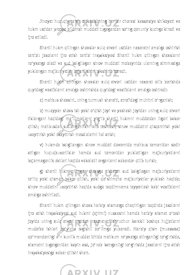 Jinoyat huquqiy ta’sir o‘tkazishning har bir chorasi kassatsiya shikoyati va hukm ustidan protest bildirish muddati tugagandan so‘ng qonuniy kuchga kiradi va ijro etiladi. Shartli hukm qilingan shaxslar xulq-atvori ustidan nazoratni amalga oshirish tartibi: jazolarni ijro etish tartibi inspeksiyasi Shartli hukm qilingan shaxslarni ro‘yxatga oladi va sud belgilagan sinov muddati mobaynida ularning zimmasiga yuklangan majburiyatlar bajarilishini tekshirib boradi. Shartli hukm qilingan shaxslar xulq-atvori ustidan nazorat olib borishda quyidagi vazifalarni amalga oshirishda quyidagi vazifalarni amalga oshiradi: a) mahbus shaxsini, uning turmush sharoiti, atrofidagi muhitni o‘rganish; b) muayyan shaxs ish yoki o‘qish joyi va yashash joyidan uning xulq-atvori tiklangani haqidagi ma’lumotlarni yig‘ib shartli hukmni muddatdan ilgari bekor qilish; mahbusdan sudlanganlikni olib tashlash; sinov muddatini qisqartirish yoki uzaytirish yoki uzaytirish masalalarini hal etish; v) hukmda belgilangan sinov muddati davomida mahbus tomonidan sodir etilgan huquqbuzarliklar hamda sud tomonidan yuklatilgan majburiyatlarni bajarmaganlik aktlari haqida vakolatli organlarni xabardor qilib turish; g) shartli hukm qilingan shaxsga nisbatan sud belgilagan majburiyatlarni to‘liq yoki qisman bekor qilish, yoki qo‘shimcha majburiyatlar yuklash haqida; sinov muddatini uzaytirish haqida sudga taqdimnoma tayyorlash kabi vazifalarni amalga oshiriladi. Shartli hukm qilingan shaxs harbiy xizmatga chaqirilgan taqdirda jazolarni ijro etish inspeksiyasi sud hukmi (ajrimi) nusxasini hamda harbiy xizmat o‘tash joyida uning xulq-atvori ustidan nazorat qilish uchun kerakli boshqa hujjatlarni mudofaa ishlari bo‘yicha tegishli bo‘limga yuboradi. Harbiy qism (muassasa) qo‘mondonligi o‘n kunlik muddat ichida mahkum ro‘yxatga olinganligi to‘g‘risida, xizmatni tugatganidan keyin esa, jo‘nab ketrganligi to‘g‘risida jazolarni ijro etish inspeksiyasiga xabar qilishi shart. 