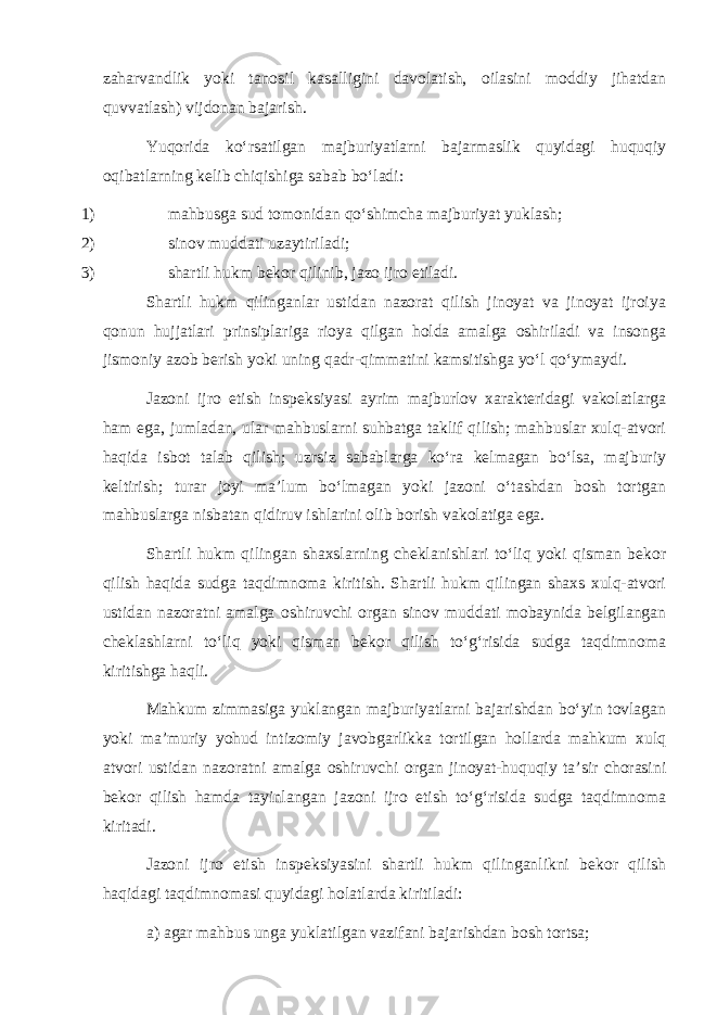 zaharvandlik yoki tanosil kasalligini davolatish, oilasini moddiy jihatdan quvvatlash) vijdonan bajarish. Yuqorida ko‘rsatilgan majburiyatlarni bajarmaslik quyidagi huquqiy oqibatlarning kelib chiqishiga sabab bo‘ladi: 1) mahbusga sud tomonidan qo‘shimcha majburiyat yuklash; 2) sinov muddati uzaytiriladi; 3) shartli hukm bekor qilinib, jazo ijro etiladi. Shartli hukm qilinganlar ustidan nazorat qilish jinoyat va jinoyat ijroiya qonun hujjatlari prinsiplariga rioya qilgan holda amalga oshiriladi va insonga jismoniy azob berish yoki uning qadr-qimmatini kamsitishga yo‘l qo‘ymaydi. Jazoni ijro etish inspeksiyasi ayrim majburlov xarakteridagi vakolatlarga ham ega, jumladan, ular mahbuslarni suhbatga taklif qilish; mahbuslar xulq-atvori haqida isbot talab qilish; uzrsiz sabablarga ko‘ra kelmagan bo‘lsa, majburiy keltirish; turar joyi ma’lum bo‘lmagan yoki jazoni o‘tashdan bosh tortgan mahbuslarga nisbatan qidiruv ishlarini olib borish vakolatiga ega. Shartli hukm qilingan shaxslarning cheklanishlari to‘liq yoki qisman bekor qilish haqida sudga taqdimnoma kiritish. Shartli hukm qilingan shaxs xulq-atvori ustidan nazoratni amalga oshiruvchi organ sinov muddati mobaynida belgilangan cheklashlarni to‘liq yoki qisman bekor qilish to‘g‘risida sudga taqdimnoma kiritishga haqli. Mahkum zimmasiga yuklangan majburiyatlarni bajarishdan bo‘yin tovlagan yoki ma’muriy yohud intizomiy javobgarlikka tortilgan hollarda mahkum xulq atvori ustidan nazoratni amalga oshiruvchi organ jinoyat-huquqiy ta’sir chorasini bekor qilish hamda tayinlangan jazoni ijro etish to‘g‘risida sudga taqdimnoma kiritadi. Jazoni ijro etish inspeksiyasini shartli hukm qilinganlikni bekor qilish haqidagi taqdimnomasi quyidagi holatlarda kiritiladi: a) agar mahbus unga yuklatilgan vazifani bajarishdan bosh tortsa; 