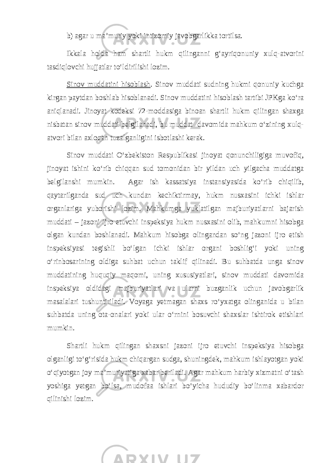 b) agar u ma’muriy yoki intizomiy javobgarlikka tortilsa. Ikkala holda ham shartli hukm qilinganni g‘ayriqonuniy xulq-atvorini tasdiqlovchi hujjatlar to‘ldirilishi lozim. Sinov muddatini hisoblash . Sinov muddati sudning hukmi qonuniy kuchga kirgan paytdan boshlab hisoblanadi. Sinov muddatini hisoblash tartibi JPKga ko‘ra aniqlanadi. Jinoyat kodeksi 72-moddasiga binoan shartli hukm qilingan shaxga nisbatan sinov muddati belgilanadi, bu muddat davomida mahkum o‘zining xulq- atvori bilan axloqan tuzalganligini isbotlashi kerak. Sinov muddati O‘zbekiston Respublikasi jinoyat qonunchiligiga muvofiq, jinoyat ishini ko‘rib chiqqan sud tomonidan bir yildan uch yilgacha muddatga belgilanshi mumkin. Agar ish kassatsiya instansiyasida ko‘rib chiqilib, qaytarilganda sud uch kundan kechiktirmay, hukm nusxasini ichki ishlar organlariga yuborishi lozim. Mahkumga yuklatilgan majburiyatlarni bajarish muddati – jazoni ijro etuvchi inspeksiya hukm nusxasini olib, mahkumni hisobga olgan kundan boshlanadi. Mahkum hisobga olingandan so‘ng jazoni ijro etish inspeksiyasi tegishli bo‘lgan ichki ishlar organi boshlig‘i yoki uning o‘rinbosarining oldiga suhbat uchun taklif qilinadi. Bu suhbatda unga sinov muddatining huquqiy maqomi, uning xususiyatlari, sinov muddati davomida inspeksiya oldidagi majburiyatlari va ularni buzganlik uchun javobgarlik masalalari tushuntiriladi. Voyaga yetmagan shaxs ro‘yxatga olinganida u bilan suhbatda uning ota-onalari yoki ular o‘rnini bosuvchi shaxslar ishtirok etishlari mumkin. Shartli hukm qilingan shaxsni jazoni ijro etuvchi inspeksiya hisobga olganligi to‘g‘risida hukm chiqargan sudga, shuningdek, mahkum ishlayotgan yoki o‘qiyotgan joy ma’muriyatiga xabar beriladi. Agar mahkum harbiy xizmatni o‘tash yoshiga yetgan bo‘lsa, mudofaa ishlari bo‘yicha hududiy bo‘linma xabardor qilinishi lozim. 