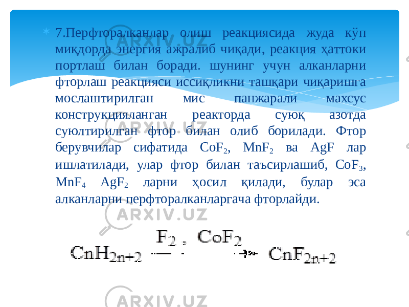  7.Перфторалканлар олиш реакциясида жуда кўп миқдорда энергия ажралиб чиқади, реакция ҳаттоки портлаш билан боради. шунинг учун алканларни фторлаш реакцияси иссиқликни ташқари чиқаришга мослаштирилган мис панжарали махсус конструкцияланган реакторда суюқ азотда суюлтирилган фтор билан олиб борилади. Фтор берувчилар сифатида CoF 2 , MnF 2 ва AgF лар ишлатилади, улар фтор билан таъсирлашиб, CoF 3 , MnF 4 AgF 2 ларни ҳосил қилади, булар эса алканларни перфторалканларгача фторлайди. 